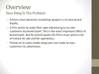 Overview
How Deep İs The Problem
• A firms most attractive marketing weapon is to have brand
  loyalty
• A firm wants to make their own advertising to its own
  customers by brand loyalt. This is the most important effect of
  brand loyalt. But for brand loyalty the firms must spend a lot
  of money for ads and for operations.
• Thanks to its sales model alyay.com can make its own
  customers its advertisers.
 