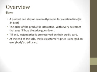 Overview
How
• A product can stay on sale in Alyay.com for a certain time(ex:
  24 saat)
• The price of the product is interactive. With every customer
  that says I’ll buy, the price goes down.
• Till end, instant price is pre reserved on their credit card.
• At the end of the sale, the last customer’s price is charged on
  everybody’s credit card.
 