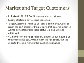 Market and Target Customers
• In Turkey in 2010 4,7 million e-commerce customer.
• Mostly electronic devices and shoes sold.
• Target Customers: Aged 18-35, uses e-commerce, wants to
  reach the best prices for the products that became fenomen.
  A little bir risk taker and social status is B and C (brand
  addiction)
• 4,7 milyon*%46,4 =2,18 milyon target customer in terms of
  the products we sell. Among them the risk takers. But the
  expected value is high. So the number gets higher.
 