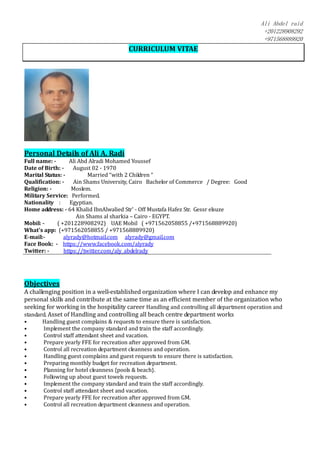 Ali Abdel raid
+201228908292
+971568889920
CURRICULUM VITAE
Personal Details of Ali A. Radi
Full name: - Ali Abd Alradi Mohamed Youssef
Date of Birth: - August 02 - 1970
Marital Status: - Married “with 2 Children “
Qualification: - Ain Shams University, Cairo Bachelor of Commerce / Degree: Good
Religion: - Moslem.
Military Service: Performed.
Nationality : Egyptian.
Home address: - 64 Khalid IbnAlwalied Str' - Off Mustafa Hafez Str. Gessr elsuze
Ain Shams al sharkia – Cairo - EGYPT.
Mobil: - ( +201228908292) UAE Mobil ( +971562058855 /+971568889920)
What’s app: (+971562058855 / +971568889920)
E-mail:- alyrady@hotmail.com alyrady@gmail.com
Face Book: - https://www.facebook.com/alyrady
Twitter: - https://twitter.com/aly_abdelrady
Objectives
A challenging position in a well-established organization where I can develop and enhance my
personal skills and contribute at the same time as an efficient member of the organization who
seeking for working in the hospitality career Handling and controlling all department operation and
standard. Asset of Handling and controlling all beach centre department works
• Handling guest complains & requests to ensure there is satisfaction.
• Implement the company standard and train the staff accordingly.
• Control staff attendant sheet and vacation.
• Prepare yearly FFE for recreation after approved from GM.
• Control all recreation department cleanness and operation.
• Handling guest complains and guest requests to ensure there is satisfaction.
• Preparing monthly budget for recreation department.
• Planning for hotel cleanness {pools & beach}.
• Following up about guest towels requests.
• Implement the company standard and train the staff accordingly.
• Control staff attendant sheet and vacation.
• Prepare yearly FFE for recreation after approved from GM.
• Control all recreation department cleanness and operation.
 