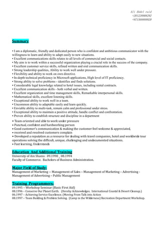 Ali Abdel raid
+201228908292
+971568889920
Summary
• I am a diplomatic, friendly and dedicated person who is confident and ambitious communicator with the
willingness to learn and ability to adapt easily to new situations.
• Excellent communications skills relates to all levels of commercial and social contacts.
• My aim is to work within a successful organization playing a crucial role in the success of the company.
• Excellent customer service skills, refined written and oral communication skills.
• Strong leadership qualities, Ability to work well under pressure.
• Flexibility and ability to work on own directive.
• In-depth technical proficiency in Microsoft applications, High level of IT proficiency.
• Strong ability to solve problems - identifies and finds solutions.
• Considerable legal knowledge related to hotel issues, including rental contracts.
• Excellent communication skills - both verbal and written.
• Excellent organization and time management skills, Remarkable interpersonal skills.
• Mathematical skills, excellent listening skills.
• Exceptional ability to work well in a team.
• Uncommon ability to adaptable easily and learn quickly.
• Enviable ability to multi-task, remain calm and professional under stress.
• Exceptional ability to maintain a positive attitude, handle conflict and confrontation.
• Proven ability to establish structure and discipline in a department
• Team oriented and able to work under pressure
• Punctual, confident and hardworking person
• Good customer’s communication & making the customer feel welcome & appreciated,
• received and resolved customers complain
• Developed a reputation as a resource for dealing with travel companies, hotel and worldwide tour
operations solving the difficult, unique, challenging and undocumented situations.
• Fast learning, Understands
Educatian And Additional Training
University of Ain Shams: 09.1990 _ 08.1994
Faculty of Commerce. Bachelors of Business Administration.
Major Field of Study:
Management of Marketing -- Management of Sales – Management of Marketing – Advertising -
Management of Advertising – Public Management
Training Programmers:
09.1995 – Workshop Seminar (Basic First Aid)
08.1996 – Conserve Our Planet Earth. (Hereby Acknowledges. International Coastal & Desert Cleanup.)
06.1997 – Achieving Service Excellence. (Moving From Talk into Action
08.1997 – Team Building & Problem Solving. (Camp in the Wilderness) Recreation Department Workshop.
 