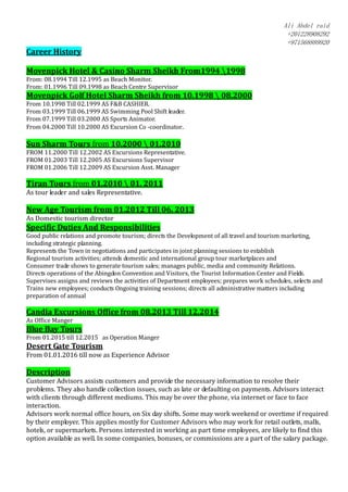 Ali Abdel raid
+201228908292
+971568889920
Career History
Movenpick Hotel & Casino Sharm Sheikh From1994 1998
From: 08.1994 Till 12.1995 as Beach Monitor.
From: 01.1996 Till 09.1998 as Beach Centre Supervisor
Movenpick Golf Hotel Sharm Sheikh from 10.1998  08.2000
From 10.1998 Till 02.1999 AS F&B CASHIER.
From 03.1999 Till 06.1999 AS Swimming Pool Shift leader.
From 07.1999 Till 03.2000 AS Sports Animator.
From 04.2000 Till 10.2000 AS Excursion Co -coordinator.
Sun Sharm Tours from 10.2000  01.2010
FROM 11.2000 Till 12.2002 AS Excursions Representative.
FROM 01.2003 Till 12.2005 AS Excursions Supervisor
FROM 01.2006 Till 12.2009 AS Excursion Asst. Manager
Tiran Tours from 01.2010  01. 2011
As tour leader and sales Representative.
New Age Tourism from 01.2012 Till 06. 2013
As Domestic tourism director
Specific Duties And Responsibilities
Good public relations and promote tourism; directs the Development of all travel and tourism marketing,
including strategic planning.
Represents the Town in negotiations and participates in joint planning sessions to establish
Regional tourism activities; attends domestic and international group tour marketplaces and
Consumer trade shows to generate tourism sales; manages public, media and community Relations.
Directs operations of the Abingdon Convention and Visitors, the Tourist Information Center and Fields.
Supervises assigns and reviews the activities of Department employees; prepares work schedules, selects and
Trains new employees; conducts Ongoing training sessions; directs all administrative matters including
preparation of annual
Candia Excursions Office from 08.2013 Till 12.2014
As Office Manger
Blue Bay Tours
From 01.2015 till 12.2015 as Operation Manger
Desert Gate Tourism
From 01.01.2016 till now as Experience Advisor
Description
Customer Advisors assists customers and provide the necessary information to resolve their
problems. They also handle collection issues, such as late or defaulting on payments. Advisors interact
with clients through different mediums. This may be over the phone, via internet or face to face
interaction.
Advisors work normal office hours, on Six day shifts. Some may work weekend or overtime if required
by their employer. This applies mostly for Customer Advisors who may work for retail outlets, malls,
hotels, or supermarkets. Persons interested in working as part time employees, are likely to find this
option available as well. In some companies, bonuses, or commissions are a part of the salary package.
 