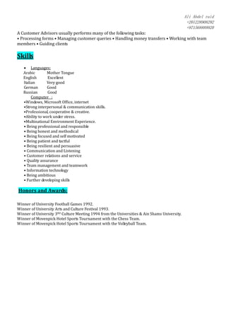Ali Abdel raid
+201228908292
+971568889920
A Customer Advisors usually performs many of the following tasks:
• Processing forms • Managing customer queries • Handling money transfers • Working with team
members • Guiding clients
Skills
 Languages:
Arabic Mother Tongue
English Excellent
Italian Very good
German Good
Russian Good
Computer :
•Windows, Microsoft Office, internet
•Strong interpersonal & communication skills.
•Professional, cooperative & creative.
•Ability to work under stress.
•Multinational Environment Experience.
• Being professional and responsible
• Being honest and methodical
• Being focused and self motivated
• Being patient and tactful
• Being resilient and persuasive
• Communication and Listening
• Customer relations and service
• Quality assurance
• Team management and teamwork
• Information technology
• Being ambitious
• Further developing skills
Honors and Awards:
Winner of University Football Games 1992.
Winner of University Arts and Culture Festival 1993.
Winner of University 3RD Culture Meeting 1994 from the Universities & Ain Shams University.
Winner of Movenpick Hotel Sports Tournament with the Chess Team.
Winner of Movenpick Hotel Sports Tournament with the Volleyball Team.
 