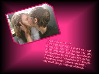 1 Corinthians 13: 4-7Love is patient; love is kind; love is not envious or boastful or arrogant or rude. It does not insist on its own way; it is not irritable or resentful; it does not rejoice in wrongdoing, but rejoices in the truth. It bears all things, believes all things, hopes all things, endures all things.