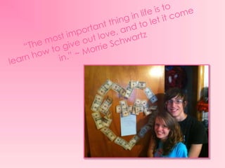 “The most important thing in life is to learn how to give out love, and to let it come in.” ~ Morrie Schwartz 