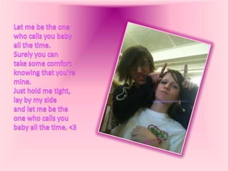 Let me be the one who calls you babyall the time.Surely you can take some comfortknowing that you're mine.Just hold me tight, lay by my sideand let me be the one who calls youbaby all the time. <3