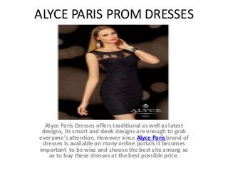 ALYCE PARIS PROM DRESSES 
Alyce Paris Dresses offers traditional as well as latest 
designs, its smart and sleek designs are enough to grab 
everyone’s attention. However since Alyce Paris brand of 
dresses is available on many online portals it becomes 
important to be wise and choose the best site among so 
as to buy these dresses at the best possible price. 
