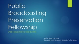 Public
Broadcasting
Preservation
Fellowship
WGBH EDUCATIONAL FOUNDATION
Alyce Scott, Lecturer
San Jose State University School of Information
 