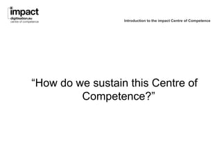 Introduction to the impact Centre of Competence




“How do we sustain this Centre of
         Competence?”
 