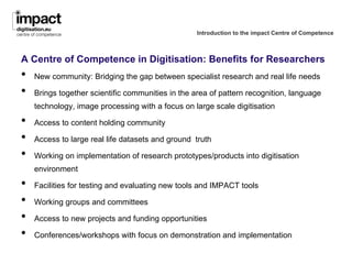 Introduction to the impact Centre of Competence



A Centre of Competence in Digitisation: Benefits for Researchers
•   New community: Bridging the gap between specialist research and real life needs

•   Brings together scientific communities in the area of pattern recognition, language
    technology, image processing with a focus on large scale digitisation

•   Access to content holding community

•   Access to large real life datasets and ground truth

•   Working on implementation of research prototypes/products into digitisation
    environment

•   Facilities for testing and evaluating new tools and IMPACT tools

•   Working groups and committees

•   Access to new projects and funding opportunities

•   Conferences/workshops with focus on demonstration and implementation
 