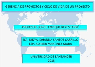GERENCIA DE PROYECTOS Y CICLO DE VIDA DE UN PROYECTO
ESP. NIDYA JOHANNA SANTOS CARRILLO
ESP. ALYIBER MARTINEZ MORA
UNIVERSIDAD DE SANTANDER
2015
PROFESOR: JORGE ENRIQUE REYES FERRÉ
 