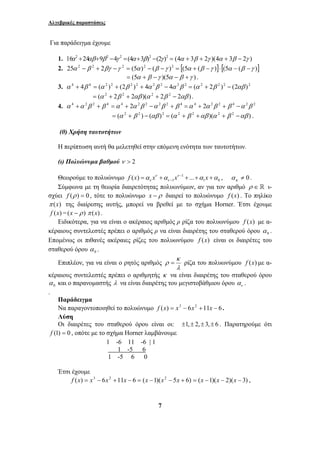 Αλγεβρικές παραστάσεις 
Για παράδειγμα έχουμε 
1. 16α2 +24αβ+9β 2 −4γ 2 =(4α +3β)2 −(2γ )2 = (4α + 3β + 2γ )(4α + 3β − 2γ ) 
2. 25α 2 − β 2 + 2βγ −γ 2 = (5α )2 − (β −γ )2 = [(5α + (β −γ )]⋅ [(5α − (β −γ )] 
= (5α + β −γ )(5α − β +γ ) . 
3. α 4 + 4β 4 = (α 2 )2 + (2β 2 )2 + 4α 2β 2 − 4α 2β 2 = (α 2 + 2β 2 )2 − (2αβ )2 
= (α 2 + 2β 2 + 2αβ )(α 2 + 2β 2 − 2αβ ) . 
4. α 4 +α 2β 2 + β 4 =α 4 + 2α 2β 2 −α 2β 2 + β 4 =α 4 + 2α 2β 2 + β 4 −α 2β 2 
= (α 2 + β 2 ) − (αβ )2 = (α 2 + β 2 +αβ )(α 2 + β 2 −αβ ) . 
(θ) Χρήση ταυτοτήτων 
Η περίπτωση αυτή θα μελετηθεί στην επόμενη ενότητα των ταυτοτήτων. 
(ι) Πολυώνυμα βαθμού ν > 2 
Θεωρούμε το πολυώνυμο 1 
1 1 0 f (x) xν xν ... x 
ν ν α α − α α 
− = + + + + , ≠ 0 κ α . 
Σύμφωνα με τη θεωρία διαιρετότητας πολυωνύμων, αν για τον αριθμό ρ ∈  ι- 
σχύει f (ρ ) = 0 , τότε το πολυώνυμο x − ρ διαιρεί το πολυώνυμο f (x) . Το πηλίκο 
π (x) της διαίρεσης αυτής, μπορεί να βρεθεί με το σχήμα Horner. Έτσι έχουμε 
f (x) =(x − ρ ) π (x) . 
Ειδικότερα, για να είναι ο ακέραιος αριθμός ρ ρίζα του πολυωνύμου f (x) με α- 
κέραιους συντελεστές πρέπει ο αριθμός ρ να είναι διαιρέτης του σταθερού όρου 0 α . 
Επομένως οι πιθανές ακέραιες ρίζες του πολυωνύμου f (x) είναι οι διαιρέτες του 
σταθερού όρου 0 α . 
Επιπλέον, για να είναι ο ρητός αριθμός 
7 
κ 
ρ = ρίζα του πολυωνύμου f (x) με α- 
λ 
κέραιους συντελεστές πρέπει ο αριθμητής κ να είναι διαιρέτης του σταθερού όρου 
0 α και ο παρανομαστής λ να είναι διαιρέτης του μεγιστοβάθμιου όρου ν α . 
. 
Παράδειγμα 
Να παραγοντοποιηθεί το πολυώνυμο f (x) = x3 − 6x2 +11x − 6. 
Λύση 
Οι διαιρέτες του σταθερού όρου είναι οι: ±1,± 2,± 3,± 6 . Παρατηρούμε ότι 
f (1) = 0 , οπότε με το σχήμα Horner λαμβάνουμε 
1 -6 11 -6 | 1 
1 -5 6 
1 -5 6 0 
Έτσι έχουμε 
f (x) = x3 − 6x2 +11x − 6 = (x −1)(x2 − 5x + 6) = (x −1)(x − 2)(x − 3) , 
 