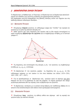 Θερινό Μαθηματικό Σχολείο Ε. Μ. Ε. 2014 
2 ΧΧ ΑΑ ΡΡΑΑ ΚΚ ΤΤΗΗΡΡ ΙΙΣΣ ΤΤ ΙΙΚΚ ΑΑ ΣΣΗΗ ΜΜΕΕ ΙΙΑΑ ΤΤ ΡΡΙΙΓΓ ΩΩΝΝΟΟ ΥΥ 
Το Βαρύκεντρο, το Ορθόκεντρο, το Έκκεντρο, το Περίκεντρο και τα Παράκεντρα αποτελούν 
σημεία του επιπέδου ενός τριγώνου με βασικές και χαρακτηριστικές ιδιότητες. 
Στη παράγραφο αυτή θα αναφερθούμε στις βασικές ιδιότητες αυτών των σημείων και στη 
απόδειξη κάποιων ειδικότερων ιδιοτήτων. 
2 . 1 ΒΒ ΑΑ ΡΡ ΥΥ ΚΚ ΕΕ ΝΝ ΤΤ ΡΡ ΟΟ ΤΤ ΡΡ ΙΙ ΓΓ ΩΩ ΝΝ ΟΟ ΥΥ 
Ø Ονομάζουμε διάμεσο τριγώνου, το ευθύγραμμο τμήμα που “συνδέει” την κορυφή του 
τριγώνου με το μέσο της απέναντι πλευράς του. 
Ø Κάθε τρίγωνο έχει τρείς διαμέσους που περνάνε από το ίδιο σημείο (συντρέχουν) το 
οποίο ονομάζουμε βαρύκεντρο του τριγώνου και το συμβολίζουμε συνήθως με το λατινικό 
γράμμα G . 
Ø Τις διαμέσους, που αντιστοιχούν στις πλευρές α ,β ,γ του τριγώνου, τις συμβολίζουμε 
συνήθως με μα ,μβ ,μγ αντίστοιχα. 
Ø Το βαρύκεντρο G του τριγώνου, χωρίζει τις διαμέσους του μα ,μβ ,μγ σε δύο 
ευθύγραμμα τμήματα, εκ των οποίων το ένα είναι διπλάσιο του άλλου. (GΑ = 2GΔ , 
GΒ = 2GΕ , GΓ = 2GΖ ) 
Ø Για να προσδιορίσουμε το βαρύκεντρο ενός τριγώνου αρκεί να φέρουμε μία μόνο 
διάμεσό του και να τη χωρίσουμε σε τρία ίσα τμήματα. Το σημείο χωρισμού που απέχει 
μεγαλύτερη απόσταση από την κορυφή, είναι το βαρύκεντρο του τριγώνου. 
Ø Το βαρύκεντρο, ταυτίζεται με το φυσικό κέντρο βάρους (αν υποθέσουμε βέβαια ότι το 
τρίγωνο είναι κατασκευασμένο από κάποιο υλικό ομοιόμορφα κατανεμημένο). 
2 . 2 ΟΟ ΡΡ ΘΘ ΟΟ ΚΚ ΕΕ ΝΝ ΤΤ ΡΡ ΟΟ ΤΤ ΡΡ ΙΙ ΓΓ ΩΩ ΝΝ ΟΟ ΥΥ 
Ø Ονομάζουμε ύψος τριγώνου, τη κάθετη ευθεία που φέρουμε από τη κορυφή του 
τριγώνου προς την απέναντι πλευρά. 
101 
 