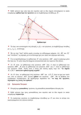 Γεωμετρία 
Ø Κάθε τρίγωνο έχει τρία ύψη που περνάνε από το ίδιο σημείο (συντρέχουν) το οποίο 
ονομάζουμε ορθόκεντρο του τριγώνου και το συμβολίζουμε συνήθως με Η . 
Ø Τα ύψη που αντιστοιχούν στις πλευρές α ,β ,γ του τριγώνου, τα συμβολίζουμε συνήθως 
με υα ,υβ ,υγ αντίστοιχα. 
Ø Με τον όρο “ύψη” πολλές φορές εννοούμε τα ευθύγραμμα τμήματα ΑΔ , ΒΕ και ΓΖ 
που “συνδέουν” τις κορυφές, με τα αντίστοιχα ίχνη των υψών που φέρουμε από αυτές. 
Ø Για να προσδιορίσουμε το ορθόκεντρο Η ενός τριγώνου ΑΒΓ , αρκεί να φέρουμε μόνο 
δύο ύψη του. Το τρίτο ύψος θα διέρχεται αναγκαστικά από την τομή των δύο άλλων. 
Ø Αν Η είναι το ορθόκεντρο ενός τριγώνου ΑΒΓ τότε Α είναι το ορθόκεντρο του 
τριγώνου ΗΒΓ , Β είναι το ορθόκεντρο του τριγώνου ΗΑΓ και Γ είναι το ορθόκεντρο 
του τριγώνου ΗΑΒ . Αυτός είναι ο λόγος που πολλές φορές λέμε ότι: “τα σημεία 
Η ,Α,Β ,Γ αποτελούν ορθοκεντρική τετράδα”. 
Ø Αν Η είναι το ορθόκεντρο ενός τριγώνου ΑΒΓ και Δ,Ε ,Ζ είναι τα ίχνη των υψών 
του, τότε το τρίγωνο ΔΕΖ λέγεται ορθικό του τριγώνου ΑΒΓ . Με τη βοήθεια των 
εγγράψιμων τετραπλεύρων, θα αποδείξουμε παρακάτω ότι: “τα ύψη του τριγώνου, 
διχοτομούν τις γωνίες του ορθικού” . 
2 . 3 ΠΠ ΕΕ ΡΡ ΙΙ ΚΚ ΕΕ ΝΝ ΤΤ ΡΡ ΟΟ ΤΤ ΡΡ ΙΙ ΓΓ ΩΩ ΝΝ ΟΟ ΥΥ 
Ø Ονομάζουμε μεσοκάθετη τριγώνου, τη μεσοκάθετη οποιασδήποτε πλευράς του. 
Ø Κάθε τρίγωνο έχει τρεις μεσοκαθέτους που περνάνε από το ίδιο σημείο το οποίο 
ονομάζουμε περίκεντρο. 
Ø Το περίκεντρο τριγώνου το συμβολίζουμε (συνήθως) με Ο και είναι το κέντρο του 
περιγεγραμμένου στο τρίγωνο κύκλου. 
102 
 