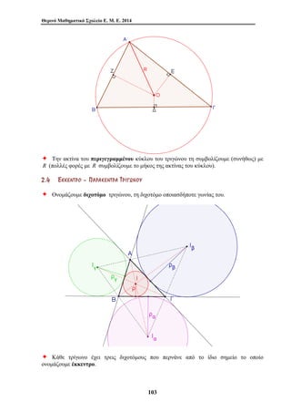 Θερινό Μαθηματικό Σχολείο Ε. Μ. Ε. 2014 
Ø Την ακτίνα του περιγεγραμμένου κύκλου του τριγώνου τη συμβολίζουμε (συνήθως) με 
R (πολλές φορές με R συμβολίζουμε το μήκος της ακτίνας του κύκλου). 
2 . 4 ΈΈ ΚΚ ΚΚ ΕΕ ΝΝ ΤΤ ΡΡ ΟΟ –– ΠΠ ΑΑ ΡΡ ΑΑ ΚΚ ΕΕ ΝΝ ΤΤ ΡΡ ΑΑ ΤΤ ΡΡ ΙΙ ΓΓ ΩΩ ΝΝ ΟΟ ΥΥ 
Ø Ονομάζουμε διχοτόμο τριγώνου, τη διχοτόμο οποιασδήποτε γωνίας του. 
Ø Κάθε τρίγωνο έχει τρεις διχοτόμους που περνάνε από το ίδιο σημείο το οποίο 
ονομάζουμε έκκεντρο. 
103 
 