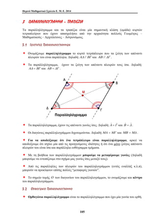 Θερινό Μαθηματικό Σχολείο Ε. Μ. Ε. 2014 
3 ΠΠ ΑΑ ΡΡΑΑΛΛ ΛΛΗΗΛΛ ΟΟΓΓ ΡΡΑΑΜΜΜΜΑΑ –– ΤΤ ΡΡΑΑΠΠ ΕΕ ΖΖ ΙΙΑΑ 
Τα παραλληλόγραμμα και τα τραπέζια είναι μία σημαντική κλάση (ομάδα) κυρτών 
τετραπλεύρων που έχουν απασχολήσει από την αρχαιότητα πολλούς Γεωμέτρες – 
Μαθηματικούς – Αρχιτέκτονες – Αστρονόμους. 
3 . 1 ΙΙ ΔΔ ΙΙ ΟΟ ΤΤ ΗΗ ΤΤ ΕΕ ΣΣ ΠΠ ΑΑ ΡΡ ΑΑ ΛΛ ΛΛ ΗΗ ΛΛ ΟΟ ΓΓ ΡΡ ΑΑ ΜΜ ΜΜ ΩΩ ΝΝ 
Ø Ονομάζουμε παραλληλόγραμμο το κυρτό τετράπλευρο που τα ζεύγη των απέναντι 
πλευρών του είναι παράλληλα. Δηλαδή:ΑΔ // ΒΓ και ΑΒ // ΔΓ . 
Ø Τα παραλληλόγραμμα, έχουν τα ζεύγη των απέναντι πλευρών τους ίσα. Δηλαδή: 
105 
ΑΔ = ΒΓ και ΑΒ = ΔΓ . 
Ø Τα παραλληλόγραμμα, έχουν τις απέναντι γωνίες ίσες. Δηλαδή:Αˆ =Γˆ και Βˆ = Δˆ . 
Ø Οι διαγώνιες παραλληλογράμμου διχοτομούνται. Δηλαδή:ΜΑ =ΜΓ και ΜΒ =ΜΔ . 
Ø Για να αποδείξουμε ότι ένα τετράπλευρο είναι παραλληλόγραμμο, αρκεί να 
αποδείξουμε ότι ισχύει μία από τις προηγούμενες ιδιότητες ή ότι ένα μόνο ζεύγος απέναντι 
πλευρών του είναι ίσα και παράλληλα ευθύγραμμα τμήματα. 
Ø Με τη βοήθεια των παραλληλογράμμων μπορούμε να μεταφέρουμε γωνίες (Δηλαδή 
μπορούμε να εντοπίζουμε στο σχήμα μας γωνίες ίσες μεταξύ τους). 
Ø Από τις παραλληλίες των πλευρών του παραλληλογράμμου (εντός εναλλάξ κ.λ.π), 
μπορούν να προκύψουν επίσης πολλές “μεταφορές γωνιών”. 
Ø Το σημείο τομής Ο των διαγωνίων του παραλληλογράμμου, το ονομάζουμε και κέντρο 
του παραλληλογράμμου. 
3 . 2 ΟΟ ΡΡ ΘΘ ΟΟ ΓΓ ΩΩ ΝΝ ΙΙ ΟΟ ΠΠ ΑΑ ΡΡ ΑΑ ΛΛ ΛΛ ΗΗ ΛΛ ΟΟ ΓΓ ΡΡ ΑΑ ΜΜ ΜΜ ΟΟ 
Ø Ορθογώνιο παραλληλόγραμμο είναι το παραλληλόγραμμο που έχει μία γωνία του ορθή. 
 
