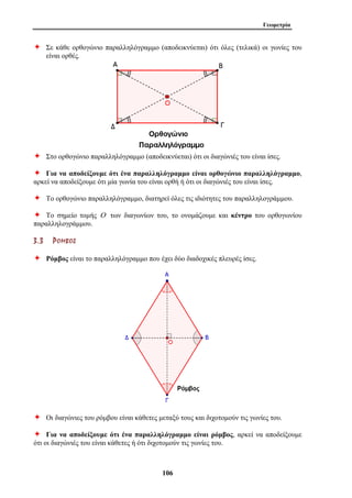 Γεωμετρία 
Ø Σε κάθε ορθογώνιο παραλληλόγραμμο (αποδεικνύεται) ότι όλες (τελικά) οι γωνίες του 
106 
είναι ορθές. 
Ø Στο ορθογώνιο παραλληλόγραμμο (αποδεικνύεται) ότι οι διαγώνιές του είναι ίσες. 
Ø Για να αποδείξουμε ότι ένα παραλληλόγραμμο είναι ορθογώνιο παραλληλόγραμμο, 
αρκεί να αποδείξουμε ότι μία γωνία του είναι ορθή ή ότι οι διαγώνιές του είναι ίσες. 
Ø Το ορθογώνιο παραλληλόγραμμο, διατηρεί όλες τις ιδιότητες του παραλληλογράμμου. 
Ø Το σημείο τομής Ο των διαγωνίων του, το ονομάζουμε και κέντρο του ορθογωνίου 
παραλληλογράμμου. 
3 . 3 ΡΡ ΟΟ ΜΜ ΒΒ ΟΟ ΣΣ 
Ø Ρόμβος είναι το παραλληλόγραμμο που έχει δύο διαδοχικές πλευρές ίσες. 
Ø Οι διαγώνιες του ρόμβου είναι κάθετες μεταξύ τους και διχοτομούν τις γωνίες του. 
Ø Για να αποδείξουμε ότι ένα παραλληλόγραμμο είναι ρόμβος, αρκεί να αποδείξουμε 
ότι οι διαγώνιές του είναι κάθετες ή ότι διχοτομούν τις γωνίες του. 
 