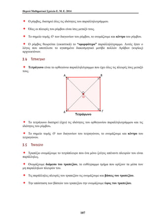 Θερινό Μαθηματικό Σχολείο Ε. Μ. Ε. 2014 
Ø Ο ρόμβος, διατηρεί όλες τις ιδιότητες του παραλληλογράμμου. 
Ø Όλες οι πλευρές του ρόμβου είναι ίσες μεταξύ τους. 
Ø Το σημείο τομής Ο των διαγωνίων του ρόμβου, το ονομάζουμε και κέντρο του ρόμβου. 
Ø Ο ρόμβος θεωρείται (εικαστικά) το “ομορφότερο” παραλληλόγραμμο. Αυτός ήταν ο 
λόγος που αποτέλεσε το αγαπημένο διακοσμητικό μοτίβο πολλών Αράβων (κυρίως) 
αρχιτεκτόνων. 
3 . 4 ΤΤ ΕΕ ΤΤ ΡΡ ΑΑ ΓΓ ΩΩ ΝΝ ΟΟ 
Ø Τετράγωνο είναι το ορθογώνιο παραλληλόγραμμο που έχει όλες τις πλευρές ίσες μεταξύ 
τους. 
Ø Το τετράγωνο διατηρεί (έχει) τις ιδιότητες του ορθογωνίου παραλληλογράμμου και τις 
ιδιότητες του ρόμβου. 
Ø Το σημείο τομής Ο των διαγωνίων του τετραγώνου, το ονομάζουμε και κέντρο του 
τετραγώνου. 
3 . 5 ΤΤ ΡΡ ΑΑ ΠΠ ΕΕ ΖΖ ΙΙ ΟΟ 
Ø Τραπέζιο ονομάζουμε το τετράπλευρο που ένα μόνο ζεύγος απέναντι πλευρών του είναι 
παράλληλες. 
Ø Ονομάζουμε διάμεσο του τραπεζίου, το ευθύγραμμο τμήμα που ορίζουν τα μέσα των 
μη παραλλήλων πλευρών του. 
Ø Τις παράλληλες πλευρές του τραπεζίου τις ονομάζουμε και βάσεις του τραπεζίου. 
Ø Την απόσταση των βάσεών του τραπεζίου την ονομάζουμε ύψος του τραπεζίου. 
107 
 