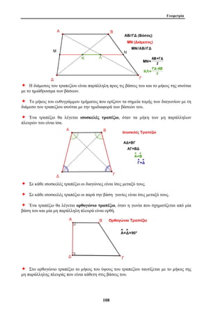 Γεωμετρία 
Ø Η διάμεσος του τραπεζίου είναι παράλληλη προς τις βάσεις του και το μήκος της ισούται 
με το ημιάθροισμα των βάσεων. 
Ø Το μήκος του ευθυγράμμου τμήματος που ορίζουν τα σημεία τομής των διαγωνίων με τη 
διάμεσο του τραπεζίου ισούται με την ημιδιαφορά των βάσεών του. 
Ø Ένα τραπέζιο θα λέγεται ισοσκελές τραπέζιο, όταν τα μήκη των μη παράλληλων 
πλευρών του είναι ίσα. 
Ø Σε κάθε ισοσκελές τραπέζιο οι διαγώνιες είναι ίσες μεταξύ τους. 
Ø Σε κάθε ισοσκελές τραπέζιο οι παρά την βάση γωνίες είναι ίσες μεταξύ τους. 
Ø Ένα τραπέζιο θα λέγεται ορθογώνιο τραπέζιο, όταν η γωνία που σχηματίζεται από μία 
βάση του και μία μη παράλληλη πλευρά είναι ορθή. 
Ø Στο ορθογώνιο τραπέζιο το μήκος του ύψους του τραπεζίου ταυτίζεται με το μήκος της 
μη παράλληλης πλευράς που είναι κάθετη στις βάσεις του. 
108 
 