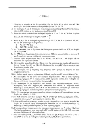 Γεωμετρία 
Α’ ΟΜΑΔΑ 
1. Δίνονται τα σημεία Α και Β ημιευθείας Οχ και έστω Μ το μέσο του ΑΒ. Να 
αποδειχθεί ότι το ΟΜ ισούται με το ημιάθροισμα των ΟΑ και ΟΒ. 
2. Αν τα σημεία Α και Β βρίσκονται σε αντικείμενες ημιευθείες Οχ και Οψ αντίστοιχα, 
τότε το ΟΜ ισούται με την ημιδιαφορά των ΟΑ και ΟΒ. 
3. Πάνω σε ευθεία ε δίνονται τα διαδοχικά σημεία Α, Β και Γ. Αν Μ, Ν είναι τα μέσα 
των ΑΒ, ΒΓ αντίστοιχα, να δειχθεί ότι 
110 
ΑΓ 
2 
ΜΝ = 
4. Έστω Α, Β, Γ και Δ διαδοχικά σημεία ευθείας ε και Κ, Λ, Μ, Ν τα μέσα των ΑΒ, ΒΓ, 
ΓΔ και ΔΑ αντίστοιχα, να δειχτεί ότι : 
i. ΑΔ+ΒΓ=ΑΓ+ΒΔ 
ii. ΚΛ=ΜΝ και ΚΝ=ΛΜ. 
5. Αν Οδ1 και Οδ2 είναι οι διχοτόμοι δύο διαδοχικών γωνιών ΑΟΒ και ΒΟΓ, να δειχθεί 
ότι δ1Ο δ2=ΑΟΓ/2. 
6. Αν ΑΜ είναι η διάμεσος ενός τυχαίου τριγώνου ΑΒΓ, να αποδειχθεί ότι οι κορυφές Β 
και Γ ισαπέχουν από την ευθεία ΑΜ (και αντίστροφα). 
7. Δίνεται κυρτό τετράπλευρο ΑΒΓΔ με ΑΒ=ΒΓ και ΓΔ=ΔΑ . Να δειχθεί ότι οι 
διαγώνιοι του τέμνονται κάθετα. 
8. Δίνονται δύο ημιευθείες Οχ,Οψ. Πάνω στην Οχ παίρνουμε τα σημεία Α,Β και στην 
Οψ τα Γ,Δ με ΟΑ=ΟΓ και ΟΒ=ΟΔ. Να δειχτεί ότι οι ΑΔ,ΒΓ τέμνονται πάνω στη 
διχοτόμο της γωνίας χΟψ. 
9. Να αποδειχτεί ότι η διάμεσος ενός τριγώνου ΑΒΓ χωρίζει το τρίγωνο σε δύο 
ισεμβαδικά τρίγωνα. 
10.Αν Δ είναι τυχαίο σημείο της διαμέσου ΑΜ ενός τριγώνου ΑΒΓ, τότε (ΑΒΔ)=(ΑΓΔ). 
11.Να αποδειχθεί ότι τα μέσα των πλευρών τετράπλευρου ΑΒΓΔ είναι κορυφές 
παραλληλογράμμου. Αν οι διαγώνιοι του ΑΒΓΔ τέμνονται κάθετα, τότε να δειχθεί ότι 
έχουμε ορθογώνιο, ενώ αν είναι ίσες έχουμε ρόμβο. 
12.Να αποδειχθεί ότι οι διχοτόμοι των γωνιών ενός παραλληλογράμμου ΑΒΓΔ, 
τεμνόμενες ανά δύο, σχηματίζουν ορθογώνιο του οποίου οι διαγώνιοι είναι 
παράλληλες με τις πλευρές του ΑΒΓΔ και το κέντρο του ταυτίζεται με εκείνο του 
παραλληλογράμμου. Πότε το παραπάνω ορθογώνιο είναι τετράγωνο; 
13.Αν ΟΑ είναι ακτίνα του περιγεγραμμένου κύκλου τριγώνου ΑΒΓ και ΑΔ ύψος του, να 
δειχθεί ότι ( ΒΑΔ=( ΟΑΓ. 
14.Αν Μ,Ν είναι τα μέσα των πλευρών ΑΒ,ΓΔ αντίστοιχα, παραλληλογράμμου ΑΒΓΔ, 
να δειχτεί ότι οι ΑΜ,ΓΝ τριχοτομούν τη διαγώνιο ΔΒ. 
15.Δίνονται δύο ευθείες ε1 και ε2, τεμνόμενες από τρίτη ευθεία ε3 σε σημεία Α και Β. Να 
δειχθεί ότι τα σημεία τομής των διχοτόμων δύο εντός και επί τα αυτά γωνιών με τις 
παράλληλες ευθείες και τα σημεία Α,Β είναι κορυφές ρόμβου. 
16.Η εσωτερική κοινή εφαπτομένη δύο εξωτερικά εφαπτόμενων στο Α κύκλων (Κ,ρ) και 
(Ο,ρ’) τέμνει μία κοινή τους εφαπτομένη ΒΓ στο Μ. Να δειχτεί ότι ΜΒ=ΜΓ και ότι τα 
τρίγωνα ΟΜΚ και ΑΒΓ είναι ορθογώνια. 
17.Δύο κύκλοι κέντρων Κ,Ο, τέμνονται στα Α και Β. Αν η ΚΑ τέμνει τον κύκλο Ο στο Γ 
και η ΟΑ το Κ στο Δ, να δειχτεί ότι τα σημεία Κ,Ο,Β,Γ,Δ είναι ομοκυκλικά. 
 