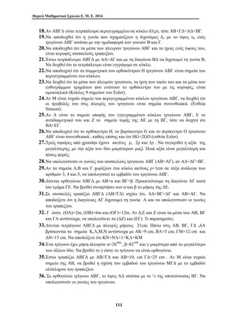 Θερινό Μαθηματικό Σχολείο Ε. Μ. Ε. 2014 
18.Αν ΑΒΓΔ είναι τετράπλευρο περιγεγραμμένο σε κύκλο (Ο,ρ), τότε ΑΒ+ΓΔ=ΑΔ+ΒΓ. 
19.Να αποδειχθεί ότι η γωνία που σχηματίζουν η διχοτόμος δα με το ύψος υα ενός 
τριγώνου ΑΒΓ ισούται με την ημιδιαφορά των γωνιών Β και Γ. 
20.Να αποδειχθεί ότι τα μέσα των πλευρών τριγώνου ΑΒΓ και το ίχνος ενός ύψους του, 
είναι κορυφές ισοσκελούς τραπεζίου. 
21.Έστω τετράπλευρο ΑΒΓΔ με ΑΔ=ΔΓ και με τη διαγώνιο ΒΔ να διχοτομεί τη γωνία Β, 
Να δειχθεί ότι το τετράπλευρο είναι εγγράψιμο σε κύκλο. 
22.Να αποδειχτεί ότι τα συμμετρικά του ορθοκέντρου Η τριγώνου ΑΒΓ είναι σημεία του 
περιγεγραμμένου του κύκλου. 
23.Να δειχθεί ότι τα μέσα των πλευρών τριγώνου, τα ίχνη των υψών του και τα μέσα των 
ευθυγράμμων τμημάτων που ενώνουν το ορθόκεντρο του με τις κορυφές, είναι 
ομοκυκλικά (Κύκλος 9 σημείων του Euler). 
24.Αν Μ είναι τυχαίο σημείο του περιγεγραμμένου κύκλου τριγώνου ΑΒΓ, να δειχθεί ότι 
οι προβολές του στις πλευρές του τριγώνου είναι σημεία συνευθειακά. (Ευθεία 
Simson). 
25.Αν Δ είναι το σημείο επαφής του εγγεγραμμένου κύκλου τριγώνου ΑΒΓ, Ε το 
αντιδιαμετρικό του και Ζ το σημείο τομής της ΑΕ με τη ΒΓ, τότε να δειχτεί ότι 
ΒΔ=ΕΓ. 
26.Να αποδειχτεί ότι το ορθόκεντρο Η, το βαρύκεντρο G και το περίκεντρο Ο τριγώνου 
ΑΒΓ είναι συνευθειακά , καθώς επίσης και ότι ΗG=2GΟ (ευθεία Euler). 
27.Τρείς σφαίρες από χρυσάφι έχουν ακτίνες ρ, 2ρ και 3ρ . Να συγκριθεί η αξία της 
μεγαλύτερης, με την αξία των δύο μικρότερων μαζί. Ποιά αξία είναι μεγαλύτερη και 
πόσες φορές; 
28.Να υπολογιστούν οι γωνίες του ισοσκελούς τριγώνου ΑΒΓ (ΑΒ=ΑΓ), αν ΑΔ=ΔΓ=ΒΓ. 
29.Αν τα σημεία Α,Β και Γ χωρίζουν ένα κύκλο ακτίνας ρ=1cm σε τόξα ανάλογα των 
αριθμών 3, 4 και 5, να υπολογιστεί το εμβαδόν του τριγώνου ΑΒΓ. 
30.Δίνεται ορθογώνιο ΑΒΓΔ με ΑΒ=α και ΒΓ=β. Προεκτείνουμε τη διαγώνιο ΑΓ κατά 
ίσο τμήμα ΓΕ. Να βρεθεί συναρτήσει των α και β το μήκος της ΔΕ. 
31.Σε ισοσκελές τραπέζιο ΑΒΓΔ (ΑΒ//ΓΔ) ισχύει ότι, ΑΔ=ΒΓ=ΔΓ και ΑΒ=ΑΓ. Να 
αποδείξετε ότι η διαγώνιος ΑΓ διχοτομεί τη γωνία Α και να υπολογιστούν οι γωνίες 
του τραπεζίου. 
32. Γ ώστε (ΟΑ)=2m, (ΟΒ)=6m και (ΟΓ)=12m. Αν Δ,Ε και Ζ είναι τα μέσα των ΑΒ, ΒΓ 
και ΓΑ αντίστοιχα, να υπολογίσετε τα (ΔΖ) και (ΕΓ). Τι παρατηρείτε; 
33.Δίνεται τετράγωνο ΑΒΓΔ με πλευρές μήκους 21cm. Πάνω στις ΑΒ, ΒΓ, ΓΔ ,ΔΑ 
βρίσκονται τα σημεία Κ,Λ,Μ,Ν αντίστοιχα με ΑΚ=9 cm, ΒΛ=5 cm, ΓΜ=12 cm και 
ΔΝ=13 cm. Να αποδείξετε ότι ΚΝ+ΝΛ+1ΚΛ+ΚΜ 
34.Ένα τρίγωνο έχει μήκη πλευρών α=26400,, β=82300 και γ μικρότερο από το μεγαλύτερο 
των άλλων δύο. Να βρεθεί το γ ώστε το τρίγωνο να είναι ορθογώνιο. 
35.Έστω τραπέζιο ΑΒΓΔ με ΑΒ//ΓΔ και ΑΒ=10, cm ΓΔ=25 cm . Αν Μ είναι τυχαίο 
σημείο της ΑΒ, να βρεθεί η σχέση του εμβαδού του τριγώνου ΜΓΔ με το εμβαδόν 
ολόκληρου του τραπεζίου. 
36. Σε ορθογώνιο τρίγωνο ΑΒΓ, το ύψος ΑΔ ισούται με το ¼ της υποτείνουσας ΒΓ. Να 
υπολογιστούν οι γωνίες του τριγώνου. 
111 
 