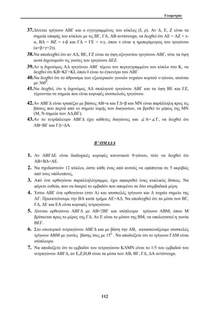 Γεωμετρία 
37.Δίνεται τρίγωνο ΑΒΓ και ο εγγεγραμμένος του κύκλος (Ι, ρ). Αν Δ, Ε, Ζ είναι τα 
σημεία επαφής του κύκλου με τις ΒΓ, ΓΑ, ΑΒ αντίστοιχα, να δειχθεί ότι ΑΕ = ΑΖ = τ- 
α, ΒΔ = ΒΖ = τ-β και ΓΔ = ΓΕ = τ-γ, όπου τ είναι η ημιπερίμετρος του τριγώνου 
(α+β+γ=2τ). 
38.Να αποδειχθεί ότι αν ΑΔ, ΒΕ, ΓΖ είναι τα ύψη οξυγωνίου τριγώνου ΑΒΓ, τότε τα ύψη 
αυτά διχοτομούν τις γωνίες του τριγώνου ΔΕΖ. 
39.Αν η διχοτόμος ΑΔ τριγώνου ΑΒΓ τέμνει τον περιγεγραμμένο του κύκλο στο Κ, να 
δειχθεί ότι ΚΒ=ΚΓ=ΚΙ, όπου Ι είναι το έγκεντρο του ΑΒΓ. 
40.Να δειχθεί ότι το άθροισμα των εξωτερικών γωνιών τυχαίου κυρτού ν-γώνου, ισούται 
με 3600. 
41.Να δειχθεί, ότι η διχοτόμος ΑΔ σκαληνού τριγώνου ΑΒΓ και τα ύψη ΒΕ και ΓΖ, 
τέμνονται σε σημεία που είναι κορυφές ισοσκελούς τριγώνου. 
42.Αν ΑΒΓΔ είναι τραπέζιο με βάσεις ΑΒ=α και ΓΔ=β και ΜΝ είναι παράλληλη προς τις 
βάσεις που περνά από το σημείο τομής των διαγωνίων, να βρεθεί το μήκος της ΜΝ 
(Μ, Ν σημεία των ΑΔ,ΒΓ). 
43.Αν το τετράπλευρο ΑΒΓΔ έχει κάθετες διαγώνιες και ( Α=( Γ, να δειχθεί ότι 
112 
ΑΒ=ΒΓ και ΓΔ=ΔΑ. 
Β’ ΟΜΑΔΑ 
1. Αν ΑΒΓΔΕ είναι διαδοχικές κορυφές κανονικού 9-γώνου, τότε να δειχθεί ότι 
ΑΒ+ΒΔ=ΑΕ. 
2. Να σχεδιαστούν 12 κύκλοι, ώστε κάθε ένας από αυτούς να εφάπτεται σε 5 ακριβώς 
από τους υπόλοιπους, 
3. Από ένα ορθογώνιο παραλληλόγραμμο, έχει αφαιρεθεί ένας κυκλικός δίσκος. Να 
φέρετε ευθεία, που να διαιρεί το εμβαδόν που απομένει σε δύο ισεμβαδικά μέρη. 
4. Έστω ΑΒΓ ένα ορθογώνιο (στο Α) και ισοσκελές τρίγωνο και Δ τυχαίο σημείο της 
ΑΓ. Προεκτείνουμε την ΒΑ κατά τμήμα ΑΕ=ΑΔ. Να αποδειχθεί ότι τα μέσα των ΒΓ, 
ΓΔ, ΔΕ και ΕΑ είναι κορυφές τετραγώνου. 
5. Δίνεται ορθογώνιο ΑΒΓΔ με ΑΒ=2ΒΓ και ισόπλευρο τρίγωνο ΑΒΜ, όπου Μ 
βρίσκεται προς το μέρος της ΓΔ. Αν Ε είναι το μέσον της ΒΜ, να υπολογιστεί η γωνία 
ΒΕΓ. 
6. Στο εσωτερικό τετραγώνου ΑΒΓΔ και με βάση την ΑΒ, κατασκευάζουμε ισοσκελές 
τρίγωνο ΑΒΜ με γωνίες βάσης ίσες με 150 . Να αποδείξετε ότι το τρίγωνο ΓΔΜ είναι 
ισόπλευρο. 
7. Να αποδείξετε ότι το εμβαδόν του τετραγώνου ΚΛΜΝ είναι το 1/5 του εμβαδού του 
τετραγώνου ΑΒΓΔ, αν Ε,Ζ,Η,Θ είναι τα μέσα των ΑΒ, ΒΓ, ΓΔ, ΔΑ αντίστοιχα. 
 