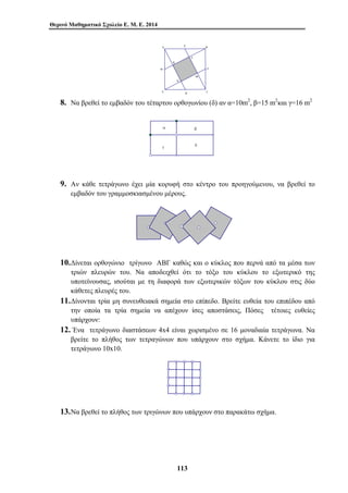 Θερινό Μαθηματικό Σχολείο Ε. Μ. Ε. 2014 
Ε 
Α Β 
Δ Γ 
113 
Ζ 
Η 
Θ 
Κ 
Λ 
Μ 
Ν 
8. Να βρεθεί το εμβαδόν του τέταρτου ορθογωνίου (δ) αν α=10m2, β=15 m2και γ=16 m2 
α β 
γ δ 
9. Αν κάθε τετράγωνο έχει μία κορυφή στο κέντρο του προηγούμενου, να βρεθεί το 
εμβαδόν του γραμμοσκιασμένου μέρους. 
10.Δίνεται ορθογώνιο τρίγωνο ΑΒΓ καθώς και ο κύκλος που περνά από τα μέσα των 
τριών πλευρών του. Να αποδειχθεί ότι το τόξο του κύκλου το εξωτερικό της 
υποτείνουσας, ισούται με τη διαφορά των εξωτερικών τόξων του κύκλου στις δύο 
κάθετες πλευρές του. 
11.Δίνονται τρία μη συνευθειακά σημεία στο επίπεδο. Βρείτε ευθεία του επιπέδου από 
την οποία τα τρία σημεία να απέχουν ίσες αποστάσεις, Πόσες τέτοιες ευθείες 
υπάρχουν: 
12. Ένα τετράγωνο διαστάσεων 4x4 είναι χωρισμένο σε 16 μοναδιαία τετράγωνα. Να 
βρείτε το πλήθος των τετραγώνων που υπάρχουν στο σχήμα. Κάνετε το ίδιο για 
τετράγωνο 10x10. 
13.Να βρεθεί το πλήθος των τριγώνων που υπάρχουν στο παρακάτω σχήμα. 
 
