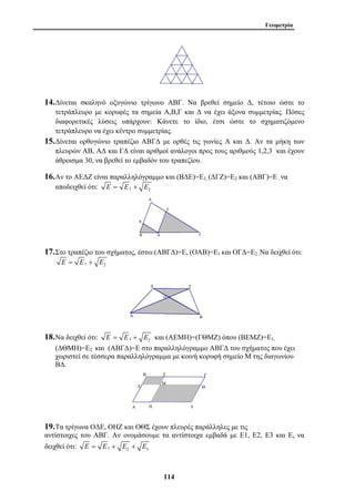 Γεωμετρία 
14.Δίνεται σκαληνό οξυγώνιο τρίγωνο ΑΒΓ. Να βρεθεί σημείο Δ, τέτοιο ώστε το 
τετράπλευρο με κορυφές τα σημεία Α,Β,Γ και Δ να έχει άξονα συμμετρίας. Πόσες 
διαφορετικές λύσεις υπάρχουν: Κάνετε το ίδιο, έτσι ώστε το σχηματιζόμενο 
τετράπλευρο να έχει κέντρο συμμετρίας. 
15.Δίνεται ορθογώνιο τραπέζιο ΑΒΓΔ με ορθές τις γωνίες Α και Δ. Αν τα μήκη των 
πλευρών ΑΒ, ΑΔ και ΓΔ είναι αριθμοί ανάλογοι προς τους αριθμούς 1,2,3 και έχουν 
άθροισμα 30, να βρεθεί το εμβαδόν του τραπεζίου. 
16.Αν το ΑΕΔΖ είναι παραλληλόγραμμο και (ΒΔΕ)=Ε1, (ΔΓΖ)=Ε2 και (ΑΒΓ)=Ε , να 
114 
αποδειχθεί ότι: E = E1 + E2 
17.Στο τραπέζιο του σχήματος, έστω:(ΑΒΓΔ)=Ε, (ΟΑΒ)=Ε1 και ΟΓΔ=Ε2 .Να δειχθεί ότι: 
1 2 E = E + E 
18.Να δειχθεί ότι: 1 2 E = E + E και (ΑΕΜΗ)=(ΓΘΜΖ) όπου (ΒΕΜΖ)=Ε1, 
(ΔΘΜΗ)=Ε2 και (ΑΒΓΔ)=Ε στο παραλληλόγραμμο ΑΒΓΔ του σχήματος που έχει 
χωριστεί σε τέσσερα παραλληλόγραμμα με κοινή κορυφή σημείο Μ της διαγωνίου 
ΒΔ. 
Α 
Β Γ 
Δ 
Μ 
Ε 
Ζ 
Η 
Θ 
19.Τα τρίγωνα ΟΔΕ, ΟΗΖ και ΟΘΣ έχουν πλευρές παράλληλες με τις 
αντίστοιχες του ΑΒΓ. Αν ονομάσουμε τα αντίστοιχα εμβαδά με Ε1, Ε2, Ε3 και Ε, να 
δειχθεί ότι: 1 2 3 E = E + E + E 
 