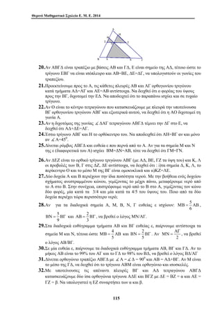 Θερινό Μαθηματικό Σχολείο Ε. Μ. Ε. 2014 
20.Αν ΑΒΓΔ είναι τραπέζιο με βάσεις ΑΒ και ΓΔ, Ε είναι σημείο της ΑΔ, τέτοιο ώστε το 
τρίγωνο ΕΒΓ να είναι ισόπλευρο και ΑΒ=ΒΕ, ΔΕ=ΔΓ, να υπολογιστούν οι γωνίες του 
τραπεζίου. 
21.Προεκτείνουμε προς το Α, τις κάθετες πλευρές ΑΒ και ΑΓ ορθογωνίου τριγώνου 
κατά τμήματα ΑΔ=ΑΓ και ΑΕ=ΑΒ αντίστοιχα. Να δειχθεί ότι ο φορέας του ύψους 
προς την ΒΓ, διχοτομεί την ΕΔ. Να αποδειχτεί ότι το παραπάνω ισχύει και σε τυχαίο 
τρίγωνο. 
22.Αν Ο είναι το κέντρο τετραγώνου που κατασκευάζουμε με πλευρά την υποτείνουσα 
ΒΓ ορθογωνίου τριγώνου ΑΒΓ και εξωτερικά αυτού, να δειχθεί ότι η ΑΟ διχοτομεί τη 
γωνία Α. 
23.Αν η διχοτόμος της γωνίας ( ΔΑΓ τετραγώνου ΑΒΓΔ τέμνει την ΔΓ στο Ε, να 
δειχθεί ότι ΑΔ+ΔΕ=ΑΓ. 
24.Έστω τρίγωνο ΑΒΓ και Η το ορθόκεντρο του. Να αποδειχθεί ότι ΑΗ=ΒΓ αν και μόνο 
αν ( Α=450. 
25.Δίνεται ρόμβος ΑΒΓΔ και ευθεία ε που περνά από το Α. Αν για τα σημεία Μ και Ν 
της ε (διαφορετικά του Α) ισχύει ΒΜ=ΔΝ=ΑΒ, τότε να δειχθεί ότι ΓΜ=ΓΝ. 
26.Αν ΔΕΖ είναι το ορθικό τρίγωνο τριγώνου ΑΒΓ (με ΑΔ, ΒΕ, ΓΖ τα ύψη του) και Κ, Λ 
οι προβολές των Β, Γ στις ΔΖ, ΔΕ αντίστοιχα, να δειχθεί ότι : i)τα σημεία Δ, Κ, Λ, το 
περίκεντρο Ο και το μέσο Μ της ΒΓ είναι ομοκυκλικά και ιι)ΚΖ=ΛΕ. 
27.Δύο δοχεία Α και Β περιέχουν την ίδια ποσότητα νερού. Με την βοήθεια ενός δοχείου 
σχήματος ανεστραμμένου κώνου, γεμίζοντας το μέχρι πάνω, μεταφέρουμε νερό από 
το Α στο Β. Στην συνέχεια, επιστρέφουμε νερό από το Β στο Α, γεμίζοντας τον κώνο 
δύο φορές, μία κατά τα 3/4 και μία κατά τα 4/5 του ύψους του. Ποιο από τα δύο 
δοχεία περιέχει τώρα περισσότερο νερό; 
28.Αν για τα διαδοχικά σημεία Α, Μ, Β, Ν, Γ ευθείας ε ισχύουν: 5 
ΑΒ = ΒΓ , να βρεθεί ο λόγος ΜΝ/ΑΓ. 
ΜΒ = ΑΒ και 2 
115 
ΜΒ = ΑΒ , 
6 
ΒΝ = ΒΓ και 2 
5 
9 
3 
29.Στα διαδοχικά ευθύγραμμα τμήματα ΑΒ και ΒΓ ευθείας ε, παίρνουμε αντίστοιχα τα 
σημεία Μ και Ν, τέτοια ώστε 4 
5 
ΒΝ = ΒΓ . Αν 
5 
ΑΓ 
ΜΝ = , να βρεθεί 
2 
ο λόγος ΑΒ/ΒΓ. 
30.Σε μία ευθεία ε, παίρνουμε τα διαδοχικά ευθύγραμμα τμήματα ΑΒ, ΒΓ και ΓΔ. Αν το 
μήκος ΑΒ είναι το 99% του ΑΓ και το ΓΔ το 98% του ΒΔ, να βρεθεί ο λόγος ΒΔ/ΑΓ 
31.Δίνεται ορθογώνιο τραπέζιο ΑΒΓΔ με ( Α = ( Δ = 900 και ΑΒ = ΑΔ+ΒΓ. Αν Μ είναι 
το μέσο της ΓΔ, να δειχθεί ότι το τρίγωνο ΑΒΜ είναι ορθογώνιο και ισοσκελές. 
32.Με υποτείνουσες τις απέναντι πλευρές ΒΓ και ΑΔ τετραγώνου ΑΒΓΔ 
κατασκευάζουμε δύο ίσα ορθογώνια τρίγωνα ΑΔΕ και ΒΓΖ με ΔΕ = ΒΖ = α και ΑΕ = 
ΓΖ = β. Να υπολογιστεί η ΕΖ συναρτήσει των α και β. 
 