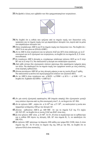 Γεωμετρία 
33.Να βρεθεί ο λόγος των εμβαδών των δύο γραμμοσκιασμένων τετραγώνων. 
34.Να δειχθεί ότι η ευθεία που ορίζεται από το σημείο τομής των διαγωνίων ενός 
τραπεζίου και το σημείο τομής των μη παραλλήλων πλευρών του, περνά από τα μέσα 
των παράλληλων πλευρών του. 
35.Έστω τετράπλευρο ΑΒΓΔ και Ο τα σημείο τομής των διαγωνίων του. Να δειχθεί ότι : 
ΑΒ//ΓΔ αν και μόνο αν (ΟΑΔ)=(ΟΒΓ). 
36.Αν το ΑΒΓΔ είναι τετράγωνο και τα τρίγωνα ΑΔΖ και ΔΓΕ είναι ισόπλευρα, με το Ζ 
εσωτερικό και το Ε εξωτερικό του τετραγώνου, να δειχθεί ότι τα σημεία Β, Ζ, Ε είναι 
συνευθειακά. 
37.Σε τετράγωνο ΑΒΓΔ πλευράς α, εγγράφουμε ισόπλευρο τρίγωνο ΑΕΖ με το Ε στην 
ΒΓ και το Ζ στην ΓΔ. Να υπολογιστεί η πλευρά του ισοπλεύρου τριγώνου. 
38.Από κάθε κέντρο δύο εξωτερικών κύκλων φέρνουμε δύο εφαπτόμενα τμήματα προς 
τον άλλο. Να αποδειχτεί ότι τα σημεία τομής των τμημάτων αυτών με τους κύκλους, 
είναι κορυφές ορθογωνίου. 
39.Δίνεται πεντάγωνο ΑΒΓΔΕ με ίσες πλευρές μήκους α και τις γωνίες Β και Γ ορθές. 
Να υπολογιστεί η ακτίνα του περιγεγραμμένου κύκλου του τριγώνου ΒΓΕ. 
40.Αν το ΑΒΓΔ είναι τετράγωνο και ( ΒΑΝ =( ΓΒΜ =( ΔΓΛ = ( ΑΔΚ =15ο, να 
δειχθεί ότι: Εμβαδόν (ΚΛΜΝ) = (ΑΒΓΔ)/2 
41.Αν μία κοινή εξωτερική εφαπτομένη ΑΒ (σημεία επαφής) δύο εξωτερικών μεταξύ 
τους κύκλων τέμνεται από τις δύο εσωτερικές στα Γ, Δ, να δειχτεί ότι ΑΓ=ΒΔ. 
42.Αν σε τρίγωνο ΑΒΓ , ισχύει ότι ( Α=450 και ( Γ=300 , να υπολογιστεί η γωνία που 
σχηματίζει η διάμεσος ΑΜ με την πλευρά ΑΓ. 
43.Δίνεται ορθογώνιο ΑΒΓΔ με ΑΒ=3ΒΓ. Αν για τα σημεία Ε,Ζ της ΓΔ ισχύει 
ΔΕ=ΕΖ=ΖΓ, να δειχθεί ότι οι γωνίες ΕΑΖ και ΒΑΓ είναι ίσες. 
44.Σε ένα τρίγωνο ΑΒΓ είναι ( Α=600. Αν Ο , Η είναι το περίκεντρο και το ορθόκεντρο 
και η ευθεία ΟΗ τέμνει τις πλευρές ΑΒ, ΑΓ στα σημεία Κ, Λ, να αποδείξετε ότι 
ΗΚ=ΟΛ. 
45.Σε τρίγωνο ΑΒΓ φέρνουμε τη διάμεσο ΑΜ καθώς και τμήμα ΒΔ=2ΑΜ, όπου Δ είναι 
σημείο της ΑΓ. Αν Ο είναι το σημείο τής της ΑΜ με την ΒΔ, να δειχθεί ότι το 
τρίγωνο ΟΑΔ είναι ισοσκελές. 
116 
 