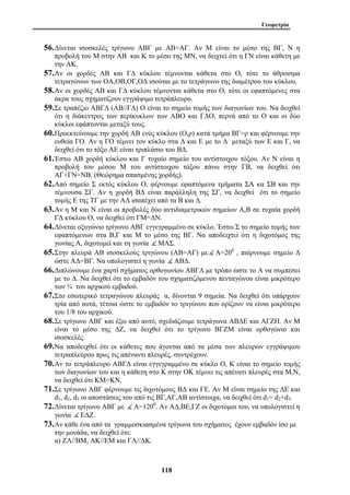 Γεωμετρία 
56.Δίνεται ισοσκελές τρίγωνο ΑΒΓ με ΑΒ=ΑΓ. Αν Μ είναι το μέσο της ΒΓ, Ν η 
προβολή του Μ στην ΑΒ και Κ το μέσο της ΜΝ, να δειχτεί ότι η ΓΝ είναι κάθετη με 
την ΑΚ. 
57.Αν οι χορδές ΑΒ και ΓΔ κύκλου τέμνονται κάθετα στο Ο, τότε το άθροισμα 
τετραγώνων των ΟΑ,ΟΒ,ΟΓ,ΟΔ ισούται με το τετράγωνο της διαμέτρου του κύκλου. 
58.Αν οι χορδές ΑΒ και ΓΔ κύκλου τέμνονται κάθετα στο Ο, τότε οι εφαπτόμενες στα 
άκρα τους σχηματίζουν εγγράψιμο τετράπλευρο. 
59.Σε τραπέζιο ΑΒΓΔ (ΑΒ//ΓΔ) Ο είναι το σημείο τομής των διαγωνίων του. Να δειχθεί 
ότι η διάκεντρος των περίκυκλων των ΑΒΟ και ΓΔΟ, περνά από το Ο και οι δύο 
κύκλοι εφάπτονται μεταξύ τους. 
60.Προεκτείνουμε την χορδή ΑΒ ενός κύκλου (Ο,ρ) κατά τμήμα ΒΓ=ρ και φέρνουμε την 
ευθεία ΓΟ. Αν η ΓΟ τέμνει τον κύκλο στα Δ και Ε με το Δ μεταξύ των Ε και Γ, να 
δειχθεί ότι το τόξο ΑΕ είναι τριπλάσιο του ΒΔ. 
61.Έστω ΑΒ χορδή κύκλου και Γ τυχαίο σημείο του αντίστοιχου τόξου. Αν Ν είναι η 
προβολή του μέσου Μ του αντίστοιχου τόξου πάνω στην ΓΒ, να δειχθεί ότι 
ΑΓ+ΓΝ=ΝΒ. (Θεώρημα σπασμένης χορδής). 
62.Από σημείο Σ εκτός κύκλου Ο, φέρνουμε εφαπτόμενα τμήματα ΣΑ κα ΣΒ και την 
τέμνουσα ΣΓ. Αν η χορδή ΒΔ είναι παράλληλη της ΣΓ, να δειχθεί ότι το σημείο 
τομής Ε της ΤΓ με την ΑΔ ισαπέχει από τα Β και Δ. 
63.Αν η Μ και Ν είναι οι προβολές δύο αντιδιαμετρικών σημείων Α,Β σε τυχαία χορδή 
ΓΔ κύκλου Ο, να δειχθεί ότι ΓΜ=ΔΝ. 
64.Δίνεται οξυγώνιο τρίγωνο ΑΒΓ εγγεγραμμένο σε κύκλο. Έστω Σ το σημείο τομής των 
εφαπτόμενων στα Β,Γ και Μ το μέσο της ΒΓ. Να αποδειχτεί ότι η διχοτόμος της 
γωνίας Α, διχοτομεί και τη γωνία ( ΜΑΣ. 
65.Στην πλευρά ΑΒ ισοσκελούς τριγώνου (ΑΒ=ΑΓ) με ( Α=200 , παίρνουμε σημείο Δ 
ώστε ΑΔ=ΒΓ. Να υπολογιστεί η γωνία ( ΑΒΔ. 
66.Διπλώνουμε ένα χαρτί σχήματος ορθογωνίου ΑΒΓΔ με τρόπο ώστε το Α να συμπέσει 
με το Δ. Να δειχθεί ότι το εμβαδόν του σχηματιζόμενου πενταγώνου είναι μικρότερο 
των ¾ του αρχικού εμβαδού. 
67.Στο εσωτερικό τετραγώνου πλευράς α, δίνονται 9 σημεία. Να δειχθεί ότι υπάρχουν 
τρία από αυτά, τέτοια ώστε το εμβαδόν το τριγώνου που ορίζουν να είναι μικρότερο 
του 1/8 του αρχικού. 
68.Σε τρίγωνο ΑΒΓ και έξω από αυτό, σχεδιάζουμε τετράγωνα ΑΒΔΕ και ΑΓΖΗ. Αν Μ 
είναι το μέσο της ΔΖ, να δειχθεί ότι το τρίγωνο ΒΓΖΜ είναι ορθογώνιο και 
ισοσκελές. 
69.Να αποδειχθεί ότι οι κάθετες που άγονται από τα μέσα των πλευρών εγγράψιμου 
τετραπλεύρου προς τις απέναντι πλευρές, συντρέχουν. 
70.Αν το τετράπλευρο ΑΒΓΔ είναι εγγεγραμμένο σε κύκλο Ο, Κ είναι το σημείο τομής 
των διαγωνίων του και η κάθετη στο Κ στην ΟΚ τέμνει τις απένατι πλευρές στα Μ,Ν, 
να δειχθεί ότι ΚΜ=ΚΝ. 
71.Σε τρίγωνο ΑΒΓ φέρνουμε τις διχοτόμους ΒΔ και ΓΕ. Αν Μ είναι σημείο της ΔΕ και 
d1, d2, d3 οι αποστάσεις του από τις ΒΓ,ΑΓ,ΑΒ αντίστοιχα, να δειχθεί ότι d1= d2+d3. 
72.Δίνεται τρίγωνο ΑΒΓ με ( Α=1200. Αν ΑΔ,ΒΕ,ΓΖ οι διχοτόμοι του, να υπολογιστεί η 
γωνία ( ΕΔΖ. 
73.Αν κάθε ένα από τα γραμμοσκιασμένα τρίγωνα του σχήματος έχουν εμβαδόν ίσο με 
118 
την μονάδα, να δειχθεί ότι: 
α) ΖΛ//ΒΜ, ΑΚ//ΕΜ και ΓΛ//ΔΚ. 
 