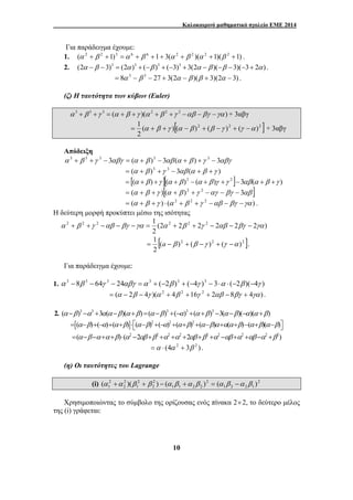 Καλοκαιρινό μαθηματικό σχολείο ΕΜΕ 2014 
Για παράδειγμα έχουμε: 
1. (α 2 + β 2 +1)3 =α 6 + β 6 +1+ 3(α 2 + β 2 )(α 2 +1)(β 2 +1) . 
2. (2α −β − 3)3 = (2α )3 + (−β )3 + (−3)3 + 3(2α −β )(−β −3)(−3+ 2α ) . 
= 8α 3 − β 3 − 27 + 3(2α − β )(β + 3)(2α − 3) . 
α 2 + β 2 +γ 2 −αβ − βγ −γα = 1 α 2 + β 2 + γ 2 − αβ − βγ − γα 
2 
1 (α +α )(β + β ) − (α β +α β ) = (α β −α β ) 
10 
(ζ) Η ταυτότητα των κύβων (Euler) 
α 3 +β 3 +γ 3 = (α +β +γ )(α 2 +β 2 +γ 2 −αβ −βγ −γα ) + 3αβγ 
( )[( )2 ( )2 ( )2 ] 
2 
= 1 α + β +γ α − β + β −γ + γ −α + 3αβγ 
Απόδειξη 
α 3 + β 3 +γ 3 − 3αβγ = (α + β )3 − 3αβ (α + β ) +γ 3 − 3αβγ 
= (α + β )3 +γ 3 − 3αβ (α + β +γ ) 
= [(α +β ) +γ ][(α +β )2 − (α +β )γ +γ 2 ]−3αβ(α +β +γ ) 
= (α + β +γ )[(α + β )2 +γ 2 −αγ − βγ − 3αβ ] 
= (α + β +γ ) ⋅ (α 2 + β 2 +γ 2 −αβ − βγ −γα ) . 
Η δεύτερη μορφή προκύπτει μέσω της ισότητας 
(2 2 2 2 2 2 ) 
2 
[( )2 ( )2 ( )2 ] 
2 
= 1 a − β + β −γ + γ −α . 
Για παράδειγμα έχουμε: 
1. α 3 − 8β 3 − 64γ 3 − 24αβγ =α 3 + (−2β )3 + (−4γ )3 − 3⋅α ⋅ (−2β )(−4γ ) 
= (α − 2β − 4γ )(α 2 + 4β 2 +16γ 2 + 2αβ − 8βγ + 4γα ) . 
2. (α −β)3 −α3 +3α(α −β)(α +β) =(α −β)3 +(−α)3 +(α +β)3 −3(α −β)(−α)(α +β) 
=[(α−β)+(−α)+(α+β)]⋅⎡⎣(α−β)2 +(−α)2 +(α+β)2 +(α−β)α+α(α+β)−(α+β)(α−β)⎤⎦ 
=(α −β −α +α +β)⋅(α2 −2αβ +β2 +α2 +α2 +2αβ +β2 +α2 −αβ +α2 +αβ −α2 +β2) 
=α ⋅ (4α 2 + 3β 2 ) . 
(η) Οι ταυτότητες του Lagrange 
(i) 2 
1 2 2 1 
2 
1 1 2 2 
2 
2 
2 
1 
2 
2 
Χρησιμοποιώντας το σύμβολο της ορίζουσας ενός πίνακα 2× 2, το δεύτερο μέλος 
της (i) γράφεται: 
 