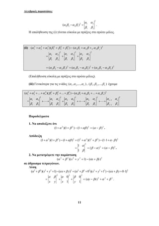 Αλγεβρικές παραστάσεις 
− = . 
2 
1 ( )( ) ( ) 3 
α α 
α α 
= + + 
α α α α α α α α α α 
β β β β β β β β β β 
1 
= = − = − . 
0 
α β α β 
= + + = (αy − βx)2 +α 2 + β 2 . 
11 
2 
2 1 2 
1 2 2 1 
1 2 
( ) 
α α 
α β α β 
β β 
Η επαλήθευση της (i) γίνεται εύκολα με πράξεις στο πρώτο μέλος. 
(ii) 2 
1 1 2 2 3 
2 
3 
2 
2 
2 
1 
2 
3 
2 
2 
α +α +α β + β + β − α β +α β + α β 
2 
2 3 
2 3 
2 
α α 
1 3 
1 3 
2 
1 2 
1 2 
β β 
β β 
β β 
2 
2 3 3 2 
2 
1 3 3 1 
2 
1 2 2 1 = (α β −α β ) + (α β −α β ) + (α β −α β ) 
(Επαλήθευση εύκολη με πράξεις στο πρώτο μέλος). 
(iii) Γενικότερα για τις ν-άδες ( , ,..., ) 1 2 ν α α α , ( , ,..., ) 1 2 ν β β β έχουμε 
( α 2 +α 2 + ... +α 2 )( β 2 + β 2 + ... + β 2 ) − ( α β +α β + ... +α β 
) 2 
1 2 ν 1 2 ν 1 1 2 2 ν ν 2 2 2 2 2 
= 
1 2 1 2 3 2 1 
1 2 1 2 3 2 1 
ν ν ν − 
ν 
ν ν ν − 
ν 
+ ⋅⋅⋅ + + + ÷ ⋅⋅ + + ⋅⋅⋅ + 
Παραδείγματα 
1. Να αποδείξετε ότι 
(1+α 2 )(1+ β 2 ) − (1+αβ )2 = (α − β )2 . 
Απόδειξη 
(1+α 2 )(1+ β 2 ) − (1+αβ )2 = (12 +α 2 )(12 + β 2 ) − (1⋅1+α ⋅β )2 
2 2 
2 
( ) ( ) 
1 
β α α β 
α 
β 
2. Να μετατρέψετε την παράσταση 
(α 2 + β 2 )(x2 + y2 +1) − (αx + βy)2 
σε άθροισμα τετραγώνων. 
Λύση 
(α2 +β 2)(x2 + y2 +1)−(αx+β y)2 = (α2 +β 2 +02)(x2 + y2 +12)−(αx+β y +0⋅1)2 
2 2 2 
1 
0 
x y x y 
1 
 