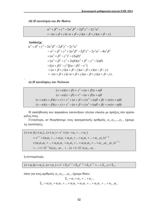 Καλοκαιρινό μαθηματικό σχολείο ΕΜΕ 2014 
4 + 4 + 4 − 2 2 2 − 2 2 2 − 
2 2 2 
α β γ α β γ α β γ α β γ 
α β γ α β β γ γ α 
= − + + − + + − + + − 
ν ν ν ν − α α α α α α α α α α − 
− = + + + + + + + + 
− − ± + + + + + + + ν 
( 1)να α ...α 1 2 + − . 
12 
(θ) Η ταυτότητα του De Moirve 
( )( )( )( ) 
Απόδειξη 
α 4 + β 4 +γ 4 − 2α 2β 2 − 2β 2γ 2 − 2γ 2α 2 
= α 4 + β 4 +γ 4 + 2α 2β 2 − 2β 2γ 2 − 2γ 2α 2 − 4α 2β 2 
= (α 2 + β 2 −γ 2 )2 − (2αβ )2 
= (α 2 + β 2 −γ 2 + 2αβ )(α 2 + β 2 −γ 2 − 2αβ ) 
= [(α + β )2 −γ 2 ][(α −β )2 −γ 2 ] 
= (α + β +γ )(α + β −γ )(α − β +γ )(α − β −γ ) 
= −(α + β +γ )(−α + β +γ )(α − β +γ )(α + β −γ ) . 
. 
(ι) Η ταυτότητες του Νεύτωνα 
(x +α )(x + β ) = x2 + (α + β )x +αβ 
(x −α )(x − β ) = x2 − (α + β )x +αβ 
(x +α )(x + β )(x +γ ) = x3 + (α + β +γ )x2 + (αβ + βγ +γα )x +αβγ 
(x −α )(x − β )(x −γ ) = x3 − (α + β +γ )x2 + (αβ + βγ +γα )x −αβγ 
Η επαλήθευση των παραπάνω ταυτοτήτων γίνεται εύκολα με πράξεις στο πρώτο 
μέλος τους. 
Γενικότερα, αν θεωρήσουμε τους πραγματικούς αριθμούς ν α ,α ,...,α 1 2 , έχουμε 
τις ταυτότητες: 
1 2 1 2 (x )(x )...(x ) xν ( ... ) 
ν ν ±α ±α ±α = ± α +α + +α 
1 2 
1 2 1 2 3 2 1 xν ( ... ... ... )xν 
3 
1 2 3 1 2 2 3 1 3 4 2 1 ( ... ... ... ) − 
ν ν ν ν α α α α α α α α α α α α α α x 
... ( 1) ( ... ...)x 1 2 1 
+ + − ν − 
1 α α α 
+ ν − 
ν 
ή συντομότερα, 
1 2 3 
1 2 1 2 3 1 (x )(x )...(x ) xν xν xν xν ... x , 
ν ν ν α α α − − − 
− + + + = + Σ + Σ + Σ + + Σ + Σ 
όπου για τους αριθμούς ν α ,α ,...,α 1 2 , έχουμε θέσει: 
ν Σ = α +α + ... +α 1 1 2 , 
ν ν ν ν α α α α α α α α α α α α2 1 2 1 3 1 2 3 2 1 ... ... ... − Σ = + + + + + + + + . 
 