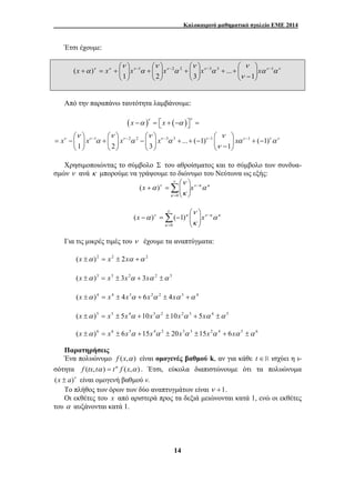 Καλοκαιρινό μαθηματικό σχολείο ΕΜΕ 2014 
⎞ 
⎛ 
− 
⎞ 
⎛ 
+ ⎟ ⎟⎠ 
⎛ 
+ ⎟ ⎟⎠ 
⎛ 
( ) − − − − 
ν ν 
α α 
ν ν ν ν 
ν ν − ν − ν − ν − ν − 
ν ν 
x x x x x 
α α α α α 
ν 
⎞ 
⎛ 
α − 
ν α 
ν 
⎞ 
⎛ 
x − =Σ − x 
α − 
ν κ α 
( ) ( 1) 
14 
Έτσι έχουμε: 
ν 
ν ν ν ν ν αν αν 
ν 
α 
ν 
α 
ν 
α 
ν 
α 1 2 2 3 3 1 
1 
... 
1 2 3 
⎟ ⎟⎠ 
⎜ ⎜⎝ 
+ + ⎟ ⎟⎠ 
⎜ ⎜⎝ 
⎞ 
⎜ ⎜⎝ 
⎞ 
⎜ ⎜⎝ 
x + = x + x x x x 
Από την παραπάνω ταυτότητα λαμβάνουμε: 
( x ) x 
( ) 
1 2 2 3 3 ... ( 1) 1 1 ( 1) 
1 2 3 ν 
1 
− = ⎡⎣ + − ⎤⎦ = 
⎛ ⎞ ⎛ ⎞ ⎛ ⎞ ⎛ ⎞ 
= − ⎜ ⎟ + ⎜ ⎟ − ⎜ ⎟ + + − ⎜ ⎟ + − ⎝ ⎠ ⎝ ⎠ ⎝ ⎠ ⎝ − ⎠ 
Χρησιμοποιώντας το σύμβολο Σ του αθροίσματος και το σύμβολο των συνδυα- 
σμών ν ανά κ μπορούμε να γράψουμε το διώνυμο του Νεύτωνα ως εξής: 
ν κ κ 
ν 
κ 
κ 
= Σ 
⎟ ⎟⎠ 
⎜ ⎜⎝ 
x + = x 
0 
( ) 
ν κ κ 
ν 
κ 
κ 
= 
⎟ ⎟⎠ 
⎜ ⎜⎝ 
0 
Για τις μικρές τιμές του ν έχουμε τα αναπτύγματα: 
(x ±α )2 = x2 ± 2xα +α 2 
(x ±α )3 = x3 ± 3x2α + 3xα 2 ±α 3 
(x ±α )4 = x4 ± 4x3α + 6x2α 2 ± 4xα 3 +α 4 
(x ±α )5 = x5 ± 5x4α +10x3α 2 ±10x2α 3 + 5xα 4 ±α 5 
(x ±α )6 = x6 ± 6x5α +15x4α 2 ± 20x3α 3 ±15x2α 4 + 6xα 5 ±α 6 
Παρατηρήσεις 
Ένα πολυώνυμο f (x,α ) είναι ομογενές βαθμού k, αν για κάθε t ∈R ισχύει η ι- 
σότητα f (tx,tα ) = tκ f (x,α ) . Έτσι, εύκολα διαπιστώνουμε ότι τα πολυώνυμα 
(x ± a)ν είναι ομογενή βαθμού ν. 
Το πλήθος των όρων των δύο αναπτυγμάτων είναι ν +1. 
Οι εκθέτες του x από αριστερά προς τα δεξιά μειώνονται κατά 1, ενώ οι εκθέτες 
του α αυξάνονται κατά 1. 
 