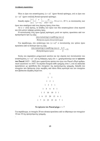 Αλγεβρικές παραστάσεις 
Όλοι οι όροι του αναπτύγματος (x + a)ν έχουν θετικά πρόσημα, ενώ οι όροι του 
(x − a)ν έχουν εναλλάξ θετικό-αρνητικό πρόσημο. 
ν 
: ! 
κ ν κ 
ν 
ν 
⎞ 
⎛ 
− 
⎞ 
⎛ 
Επειδή ισχύει , 
!( )! 
συντελεστ ς εκθ της του 
× ⋅ 
15 
ν κ 
κ 
− 
= ⎟ ⎟⎠ 
⎜ ⎜⎝ 
= ⎟ ⎟⎠ 
⎜ ⎜⎝ 
0 ≤κ ≤ν , 0!=1, οι συντελεστές των 
όρων που ισαπέχουν από τους άκρους όρους είναι ίσοι. 
Αν ο ν είναι άρτιος, το πλήθος των όρων των δύο αναπτυγμάτων είναι περιττό 
και τότε μόνον υπάρχει μεσαίος όρος. 
Ο συντελεστής ενός όρου (χωρίς πρόσημο), μετά τον πρώτο, προκύπτει από τον 
προηγούμενο όρο ως εξής: 
( συντελεστ ή ς ) × 
( εκθ έ της του 
x) 
θ έ σητου ό ρου στο αν ά 
πτυγμα 
Για παράδειγμα, στο ανάπτυγμα του (x + a)6 ο συντελεστής του τρίτου όρου 
προκύπτει από το δεύτερο όρο ως εξής: 
( )( ) 6 5 15 
2 
ή έ x 
έ ύ ό 
θ ση δε τερου ρου 
= = . 
Εκτός του παραπάνω μνημονικού κανόνα για την εύρεση των συντελεστών του 
αναπτύγματος (x + a)ν για τις διάφορες τιμές του ν , χρησιμοποιούμε και το τρίγωνο 
του Pascal (1623 – 1662) που εμφανίζεται πρώτα στο έργο του Pascal «Περί αριθμη- 
τικού τριγώνου» το 1653. Τα ακραία στοιχεία κάθε γραμμής είναι 1, ενώ τα υπόλοιπα 
προκύπτουν με πρόσθεση δύο στοιχείων της προηγούμενης γραμμής, δηλαδή του 
στοιχείου που βρίσκεται στην ακριβώς από πάνω θέση αριστερά και του στοιχείου 
που βρίσκεται ακριβώς δεξιά του. 
1 
1 1 
1 2 1 
1 3 3 1 
1 4 6 4 1 
1 5 10 10 5 1 
1 6 15 20 15 6 1 
1 7 21 35 35 21 7 1 
Το τρίγωνο του Pascal μέχρι ν = 7 
Για παράδειγμα, το στοιχείο 20 του πίνακα προκύπτει από το άθροισμα των στοιχείων 
10 και 10 της προηγούμενης γραμμής. 
. 
 