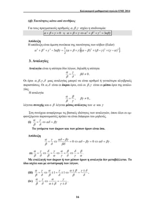 Καλοκαιρινό μαθηματικό σχολείο ΕΜΕ 2014 
(ιβ) Ταυτότητες κάτω από συνθήκες 
Για τους πραγματικούς αριθμούς α ,β ,γ ισχύει η ισοδυναμία: 
α + β +γ = 0 ή α = β =γ ⇔α 3 + β 3 +γ 3 = 3αβγ 
Απόδειξη 
Η απόδειξη είναι άμεση συνέπεια της ταυτότητας των κύβων (Euler) 
3 3 3 ( )[( )2 ( )2 ( )2 ] 
α + β +γ − 3αβγ = 1 α + β +γ α − β + β −γ + γ −α . 
α 
= , βδ ≠ 0. 
α 
= , βγ ≠ 0 , 
α 
= ⇔ = 
Τα γινόμενα των άκρων και των μέσων όρων είναι ίσα. 
Απόδειξη 
α 
δ 
= ⇔ = ⇔ = ⇔ = . 
α α β 
± 
16 
2 
3. Αναλογίες 
Αναλογία είναι η ισότητα δύο λόγων, δηλαδή η ισότητα 
γ 
δ 
β 
Οι όροι α ,β ,γ ,δ μιας αναλογίας μπορεί να είναι αριθμοί ή γενικότερα αλγεβρικές 
παραστάσεις. Οι α ,δ είναι οι άκροι όροι, ενώ οι β ,γ είναι οι μέσοι όροι της αναλο- 
γίας. 
Η αναλογία 
β 
γ 
β 
λέγεται συνεχής και ο β λέγεται μέσος ανάλογος των α και γ 
Στη συνέχεια αναφέρουμε τις βασικές ιδιότητες των αναλογιών, όπου όλοι οι εμ- 
φανιζόμενοι παρανομαστές πρέπει να είναι διάφοροι του μηδενός. 
γ 
(i) αδ βγ 
δ 
β 
αδ βγ αδ βγ 
αδ βγ 
βδ 
γ 
δ 
α 
β 
= ⇔ − = ⇔ = 
− 
= ⇔ 0 0 . 
(ii) 
β 
α 
γ 
β 
δ 
α 
γ 
γ 
α 
δ 
β 
γ 
δ 
β 
Με εναλλαγή των άκρων ή των μέσων όρων η αναλογία δεν μεταβάλλεται. Το 
ίδιο ισχύει και με αντιστροφή των λόγων. 
(iii) 
γ δ 
δ 
β 
γ 
δ 
α 
β 
γ 
δ 
β 
= 
± 
= ⇔ ±1 = ±1⇔ . 
(iv) 
γ 
= ⇔ . 
γ δ 
α 
α β 
γ 
δ 
α 
β 
± 
= 
± 
 