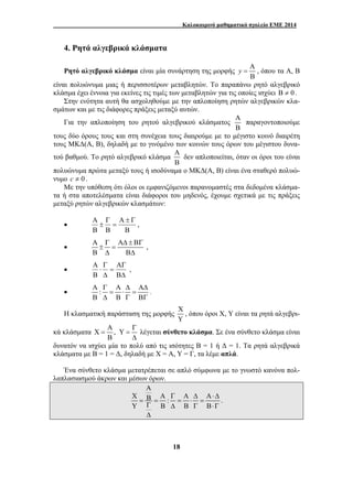 Καλοκαιρινό μαθηματικό σχολείο ΕΜΕ 2014 
18 
4. Ρητά αλγεβρικά κλάσματα 
Ρητό αλγεβρικό κλάσμα είναι μία συνάρτηση της μορφής A 
y = , όπου τα Α, Β 
B 
είναι πολυώνυμα μιας ή περισσοτέρων μεταβλητών. Το παραπάνω ρητό αλγεβρικό 
κλάσμα έχει έννοια για εκείνες τις τιμές των μεταβλητών για τις οποίες ισχύει Β ≠ 0 . 
Στην ενότητα αυτή θα ασχοληθούμε με την απλοποίηση ρητών αλγεβρικών κλα- 
σμάτων και με τις διάφορες πράξεις μεταξύ αυτών. 
Για την απλοποίηση του ρητού αλγεβρικού κλάσματος 
Α 
Β 
παραγοντοποιούμε 
τους δύο όρους τους και στη συνέχεια τους διαιρούμε με το μέγιστο κοινό διαιρέτη 
τους ΜΚΔ(Α, Β), δηλαδή με το γινόμένο των κοινών τους όρων του μέγιστου δυνα- 
τού βαθμού. Το ρητό αλγεβρικό κλάσμα 
Α 
Β 
δεν απλοποιείται, όταν οι όροι του είναι 
πολυώνυμα πρώτα μεταξύ τους ή ισοδύναμα ο ΜΚΔ(Α, Β) είναι ένα σταθερό πολυώ- 
νυμο c ≠ 0 . 
Με την υπόθεση ότι όλοι οι εμφανιζόμενοι παρανομαστές στα δεδομένα κλάσμα- 
τα ή στα αποτελέσματα είναι διάφοροι του μηδενός, έχουμε σχετικά με τις πράξεις 
μεταξύ ρητών αλγεβρικών κλασμάτων: 
• 
Α ± Γ 
= 
Β 
Β 
Α 
Γ 
± 
Β 
, 
• 
Α Γ ΑΔ±ΒΓ 
± = 
Β Δ ΒΔ 
, 
• 
ΑΓ 
= 
Δ 
ΒΔ 
Γ 
⋅ 
Β 
Α 
, 
Α Γ Α Δ ΑΔ 
• : 
= ⋅ = 
Β Δ Β Γ ΒΓ . 
Η κλασματική παράσταση της μορφής 
Χ 
Υ 
, όπου όροι Χ, Υ είναι τα ρητά αλγεβρι- 
Α Γ 
κά κλάσματα , Y 
Χ = = 
Β Δ 
λέγεται σύνθετο κλάσμα. Σε ένα σύνθετο κλάσμα είναι 
δυνατόν να ισχύει μία το πολύ από τις ισότητες Β = 1 ή Δ = 1. Τα ρητά αλγεβρικά 
κλάσματα με Β = 1 = Δ, δηλαδή με Χ = Α, Υ = Γ, τα λέμε απλά. 
Ένα σύνθετο κλάσμα μετατρέπεται σε απλό σύμφωνα με το γνωστό κανόνα πολ- 
λαπλασιασμού άκρων και μέσων όρων. 
A 
X B A : A 
Y B B 
Γ Δ Α⋅Δ 
= = = ⋅ = 
Γ Δ Γ Β⋅Γ 
Δ 
. 
 