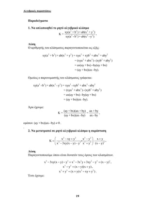 Αλγεβρικές παραστάσεις 
Παραδείγματα 
1. Να απλοποιηθεί το ρητό αλγεβρικό κλάσμα 
2 2 2 2 
2 2 2 2 
Κ = xy(a + b ) + ab(x + y ) 
xy(a - b ) + ab(x - y ) 
xy(a + b ) + ab(x + y ) = xya + xyb + abx + aby 
⎛ − + − ⎞ + 
= ⎜ ⎟ ⎝ − − − + ⎠ − 
K x xy y x y : x y 
19 
. 
Λύση 
Ο αριθμητής του κλάσματος παραγοντοποιείται ως εξής: 
2 2 2 2 2 2 2 2 
2 2 2 2 
= (xya + abx ) - (xyb + aby ) 
= ax(ay + bx) - by(ay + bx) 
= (ay + bx)(ax - by). 
Ομοίως ο παρονομαστής του κλάσματος γράφεται: 
xy(a2 - b2 ) + ab(x2 - y2 ) = xya2 - xyb2 + abx2 - aby2 
= (xya2 + abx2 ) - (xyb2 + aby2 ) 
= ax(ay + bx) - by(ay + bx) 
= (ay + bx)(ax - by). 
Άρα έχουμε: 
K = (ay + bx)(ax + by) = ax + by 
(ay + bx)(ax - by) ax - by 
, 
εφόσον (ay + bx)(ax - by) ≠ 0 . 
. 
2. Να μετατραπεί σε ρητό αλγεβρικό κλάσμα η παράσταση 
2 2 2 2 
i . 
3 3 3 3 3 
x 3xy(x y) y x y (x y) 
Λύση 
Παραγοντοποιούμε όπου είναι δυνατόν τους όρους των κλασμάτων. 
x3 −3xy(x − y) − y3 = x3 −3x2y + 3xy2 − y3 = (x − y)3 , 
x2 − y2 = (x − y)(x + y) , 
x3 + y3 = (x + y(x2 − xy + y2 ) . 
Έτσι έχουμε: 
 
