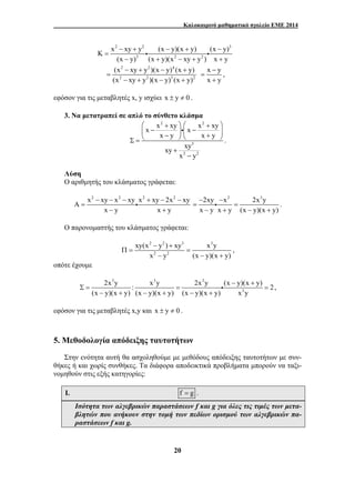 Καλοκαιρινό μαθηματικό σχολείο ΕΜΕ 2014 
2 2 3 
x − xy + K y (x − y)(x + y) (x − 
y) 
i i 
3 2 2 
(x y) (x y)(x xy y ) x y 
⎛ x − x + xy ⎞ ⎛ x + x − xy 
⎞ 
⎜ ⎝ − ⎟ ⎜ ⎟ Σ = 
⎠ ⎝ + ⎠ x y x y 
xy xy 
− − − + − − 
Π = = 
2x y : x y 2x y (x y)(x y) 2 
Σ = = = 
20 
= 
− + − + + 
2 2 4 
2 2 3 2 
(x − xy + y )(x − y) (x + 
y) 
(x xy y )(x y) (x y) 
= 
− + − + 
x − 
y 
x y 
= 
+ 
, 
εφόσον για τις μεταβλητές x, y ισχύει x ± y ≠ 0 . 
3. Να μετατραπεί σε απλό το σύνθετο κλάσμα 
2 2 
3 
2 2 
x y 
+ 
− 
i 
. 
Λύση 
Ο αριθμητής του κλάσματος γράφεται: 
x2 xy x2 xy x2 xy 2x2 xy A 
i 
x y x y 
= 
− + 
2xy x2 2x3y 
x y x y (x y)(x y) 
− − 
= = 
i . 
− + − + 
Ο παρονομαστής του κλάσματος γράφεται: 
2 2 3 3 
2 2 
xy(x − y ) + 
xy x y 
x − y (x − y)(x + 
y) 
, 
οπότε έχουμε 
3 3 3 
− + 
3 
(x − y)(x + y) (x − y)(x + y) (x − y)(x + 
y) x y 
i , 
εφόσον για τις μεταβλητές x,y και x ± y ≠ 0 . 
5. Μεθοδολογία απόδειξης ταυτοτήτων 
Στην ενότητα αυτή θα ασχοληθούμε με μεθόδους απόδειξης ταυτοτήτων με συν- 
θήκες ή και χωρίς συνθήκες. Τα διάφορα αποδεικτικά προβλήματα μπορούν να ταξι- 
νομηθούν στις εξής κατηγορίες: 
I. f = g . 
Ισότητα των αλγεβρικών παραστάσεων f και g για όλες τις τιμές των μετα- 
βλητών που ανήκουν στην τομή των πεδίων ορισμού των αλγεβρικών πα- 
ραστάσεων f και g. 
 