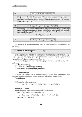 Αλγεβρικές παραστάσεις 
II. 1 2 f 0, f 0,...f 0, * g 0 ν = = = ν∈Ν ⇒ = 
Οι εξισώσεις fi = 0,i =1, 2,...,ν,ν∈Ν*, αποτελούν τις συνθήκες ή περιορι- 
σμούς του προβλήματος, τους οποίους θα χρησιμοποιήσουμε για την από- 
δειξη της ισότητας g = 0 . 
III. 1 f = 0⇒g = 0 ή 2 g = 0 ή ... ή g 0, ν = ν ∈`∗ . 
Η εξίσωση f = 0 αποτελεί τη συνθήκη ή περιορισμό του προβλήματος, την 
οποία θα χρησιμοποιήσουμε για να αποδείξουμε ότι αληθεύει μία τουλάχι- 
στον από τις ισότητες 
1 2 g 0,g 0,...,g 0 ν = = = . 
IV. 1 2 f 0 g 0και g 0...καιg 0 ν = ⇒ = = = 
Στη συνέχεια, θα ασχοληθούμε αναλυτικά με κάθε μία από τις προηγούμενες πε- 
ριπτώσεις. 
Ι. Απόδειξη ταυτοτήτων: f = g 
Σε πολλές ασκήσεις ζητείται να αποδείξουμε την αλήθεια μιας ισότητας της μορ- 
φής f = g , για όλες τις τιμές των μεταβλητών που ανήκουν στην τομή των πεδίων 
ορισμού των αλγεβρικών παραστάσεων f και g . 
Για την απόδειξη αυτών των ταυτοτήτων χρησιμοποιούμε μία από τις παρακάτω 
21 
μεθόδους: 
(Α) Η ευθεία απόδειξη 
(Β) Χρήση της μεταβατικής ιδιότητας 
(Γ) Η μέθοδος της μαθηματικής επαγωγής. 
(Α) Ευθεία απόδειξη 
Ξεκινάμε από το ένα μέλος της ισότητας και με εκτέλεση όλων των δυνατών πρά- 
ξεων και παραγοντοποιήσεων καταλήγουμε στο άλλο μέλος της ισότητας. 
Παραδείγματα 
1. Να αποδειχθεί η ταυτότητα 
(x − y)3 + (x + y)3 − x3 + 3x(x − y)(x + y) = x(4x2 + 3y2 ) . 
Απόδειξη (1ος τρόπος) 
Με εκτέλεση των πράξεων στο πρώτο μέλος λαμβάνουμε 
(x − y)3 + (x + y)3 − x3 + 3x(x − y)(x + y) 
= x3 −3x2y + 3xy2 − y3 + x3 + 3x2y + 3xy2 + y3 − x3 + 3x3 − 3xy2 
= 4x3 + 3xy2 = x(4x2 + 3y2 ) . 
 
