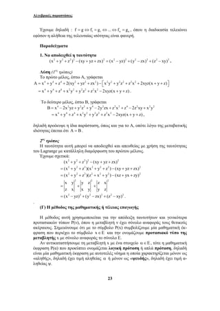 Αλγεβρικές παραστάσεις 
Έχουμε δηλαδή : 1 1 f g f g ... f g κ κ = ⇔ = ⇔ ⇔ = , όπου η διαδικασία τελειώνει 
εφόσον η αλήθεια της τελευταίας ισότητας είναι φανερή. 
23 
Παραδείγματα 
1. Να αποδειχθεί η ταυτότητα 
(x2 + y2 + z2 )2 − (xy + yz + zx)2 = (x2 − yz)2 + (y2 − zx)2 + (z2 − xy)2 . 
Λύση (1ος τρόπος) 
Το πρώτο μέλος, έστω Α, γράφεται 
A = x4 + y4 + z4 + 2(xy2 + yz2 + zx2 ) − ⎡x2y2 + y2z2 + z2x2 + 2xyz(x + y + z)⎤ ⎣ ⎦ 
= x4 + y4 + z4 + x2y2 + y2z2 + z2x2 − 2xyz(x + y + z) . 
Το δεύτερο μέλος, έστω Β, γράφεται 
B = x4 − 2x2yz + y2z2 + y4 − 2y2zx + z2x2 + z4 − 2z2xy + x2y2 
= x4 + y4 + z4 + x2y2 + y2z2 + z2x2 − 2xyz(x + y + z) , 
δηλαδή προέκυψε η ίδια παράσταση, όπως και για το Α, οπότε λόγω της μεταβατικής 
ιδιότητας έπεται ότι A = B . 
2ος τρόπος 
Η ταυτότητα αυτή μπορεί να αποδειχθεί και απευθείας με χρήση της ταυτότητας 
του Lagrange με κατάλληλη διαμόρφωση του πρώτου μέλους. 
Έχουμε σχετικά: 
(x2 + y2 + z2 )2 − (xy + yz + zx)2 
= (x2 + y2 + z2 )(x2 + y2 + z2 ) − (xy + yz + zx)2 
= (x2 + y2 + z2 )(z2 + x2 + y2 ) − (xz + yx + zy)2 
2 2 2 x y y z z x 
z x x y y z 
= + + 
= (x2 − yz)2 + (y2 − zx)2 + (z2 − xy)2 . 
. 
(Γ) Η μέθοδος της μαθηματικής ή τέλειας επαγωγής 
Η μέθοδος αυτή χρησιμοποιείται για την απόδειξη ταυτοτήτων και γενικότερα 
προτασιακών τύπων Ρ(ν), όπου η μεταβλητή ν έχει σύνολο αναφοράς τους θετικούς 
ακέραιους. Σημειώνουμε ότι με το σύμβολο Ρ(x) συμβολίζουμε μία μαθηματική έκ- 
φραση που περιέχει το σύμβολο x∈E και την ονομάζουμε προτασιακό τύπο της 
μεταβλητής x με σύνολο αναφοράς το σύνολο Ε. 
Αν αντικαταστήσουμε τη μεταβλητή x με ένα στοιχείο α ∈ Ε , τότε η μαθηματική 
έκφραση Ρ(α) που προκύπτει ονομάζεται λογική πρόταση ή απλά πρόταση, δηλαδή 
είναι μία μαθηματική έκφραση με αυτοτελές νόημα η οποία χαρακτηρίζεται μόνον ως 
«αληθής», δηλαδή έχει τιμή αληθείας α ή μόνον ως «ψευδής», δηλαδή έχει τιμή α- 
ληθείας ψ. 
 