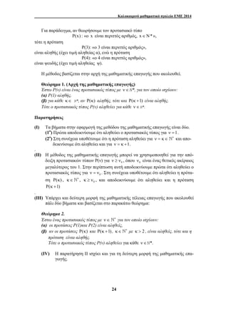Καλοκαιρινό μαθηματικό σχολείο ΕΜΕ 2014 
Για παράδειγμα, αν θεωρήσουμε τον προτασιακό τύπο 
P(x) : «ο x είναι περιττός αριθμός, x∈N* », 
24 
τότε η πρόταση 
Ρ(3): «ο 3 είναι περιττός αριθμός», 
είναι αληθής (έχει τιμή αληθείας α), ενώ η πρόταση 
Ρ(4): «ο 4 είναι περιττός αριθμός», 
είναι ψευδής (έχει τιμή αληθείας ψ). 
Η μέθοδος βασίζεται στην αρχή της μαθηματικής επαγωγής που ακολουθεί. 
Θεώρημα 1. (Αρχή της μαθηματικής επαγωγής) 
Έστω Ρ(ν) είναι ένας προτασιακός τύπος με ν ∈N*, για τον οποίο ισχύουν: 
(α) Ρ(1) αληθής, 
(β) για κάθε κ∈ N*, αν Ρ(κ) αληθής, τότε και Ρ(κ +1) είναι αληθής. 
Τότε ο προτασιακός τύπος Ρ(ν) αληθεύει για κάθε ν ∈N*. 
Παρατηρήσεις 
(Ι) Τα βήματα στην εφαρμογή της μεθόδου της μαθηματικής επαγωγής είναι δύο. 
(1ο) Πρώτα αποδεικνύουμε ότι αληθεύει ο προτασιακός τύπος για ν =1. 
(2ο) Στη συνέχεια υποθέτουμε ότι η πρόταση αληθεύει για ν = κ ∈ ∗ ` και απο- 
δεικνύουμε ότι αληθεύει και για ν = κ +1. 
. 
(ΙΙ) Η μέθοδος της μαθηματικής επαγωγής μπορεί να χρησιμοποιηθεί για την από- 
δειξη προτασιακών τύπων Ρ(ν) για 0 ν ≥ ν , όπου 0 ν είναι ένας θετικός ακέραιος 
μεγαλύτερος του 1. Στην περίπτωση αυτή αποδεικνύουμε πρώτα ότι αληθεύει ο 
προτασιακός τύπος για 0 ν = ν . Στη συνέχεια υποθέτουμε ότι αληθεύει η πρότα- 
ση Ρ(κ) , κ∈ ∗ ` , 0 κ ≥ ν , και αποδεικνύουμε ότι αληθεύει και η πρόταση 
Ρ(κ +1) 
. 
(ΙΙΙ) Υπάρχει και δεύτερη μορφή της μαθηματικής τέλειας επαγωγής που ακολουθεί 
πάλι δύο βήματα και βασίζεται στο παρακάτω θεώρημα: 
Θεώρημα 2. 
Έστω ένας προτασιακός τύπος με ν ∈ ∗ ` για τον οποίο ισχύουν: 
(α) οι προτάσεις Ρ(1)και Ρ(2) είναι αληθείς, 
(β) αν οι προτάσεις Ρ(κ) και Ρ(κ +1) , κ∈ ∗ ` με κ > 2 , είναι αληθείς, τότε και η 
πρόταση είναι αληθής. 
Τότε ο προτασιακός τύπος Ρ(ν) αληθεύει για κάθε ν ∈N*. 
(IV) H παρατήρηση ΙΙ ισχύει και για τη δεύτερη μορφή της μαθηματικής επα- 
γωγής. 
 