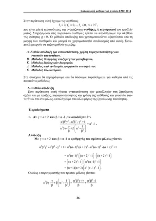 Καλοκαιρινό μαθηματικό σχολείο ΕΜΕ 2014 
Στην περίπτωση αυτή έχουμε τις υποθέσεις 
1 2 f 0, f 0,...,f 0, ν = = = ν ∈ ∗ ` , 
που είναι μία ή περισσότερες και ονομάζονται συνθήκες ή περιορισμοί του προβλή- 
ματος. Στηριζόμενοι στις παραπάνω συνθήκες πρέπει να αποδείξου-με την αλήθεια 
της ισότητας g = 0 . Οι μέθοδοι απόδειξης που χρησιμοποιούνται εξαρτώνται από τη 
μορφή των συνθηκών και μπορεί να χρησιμοποιηθεί συνδυασμός από αυτές. Συνο- 
πτικά μπορούν να ταξινομηθούν ως εξής: 
A. Ευθεία απόδειξη (με αντικατάσταση, χρήση παραγοντοποίησης και 
α β γ - α β - γ +1 = α -1 
α βγ - γ +β α - 1 
⎛ ⎞ 
⎜ ⎟ 
⎝ ⎠ 
⎡⎣ ⎤⎦ ⎡⎣ ⎤⎦ 
= α (α -1) (α +2) -1 - (α +2) -1 
= ⎡⎣ (α +2) -1 ⎤⎦ ⋅ ⎡⎣ α (α -1) -1 
⎤⎦ 
= (α +1)(α +3) α (α -1) -1 . 
γ ⎛ ⎞ α β γ γ α β 
- - 1 - -1 
α βγ + β⎜α ⎟ = + β ⎝ β ⎠ β β 
26 
γνωστών ταυτοτήτων. 
Β. Μέθοδος θεώρησης ανεξάρτητων μεταβλητών. 
Γ. Μέθοδος διαδοχικών διαφορών. 
Δ. Μέθοδος από τη θεωρία γραμμικών συστημάτων. 
Ε. Μέθοδος πολυωνύμων. 
Στη συνέχεια θα περιγράψουμε και θα δώσουμε παραδείγματα για καθεμία από τις 
παραπάνω μεθόδους. 
Α. Ευθεία απόδειξη 
Στην περίπτωση αυτή γίνεται αντικατάσταση των μεταβλητών στη ζητούμενη 
σχέση και με πράξεις, παραγοντοποιήσεις και χρήση της υπόθεσης και γνωστών ταυ- 
τοτήτων στο ένα μέλος, καταλήγουμε στο άλλο μέρος της ζητούμενης ταυτότητας. 
Παραδείγματα 
1. Αν γ = α +2 και β = α -1, να αποδείξετε ότι 
2 2 2 2 2 2 
2 
2 2 
2 
β β 
. 
Απόδειξη 
Με γ = α + 2 και β = α -1 ο αριθμητής του πρώτου μέλους γίνεται 
α2β2γ2 - α2β2 - γ2 +1= α2 (α -1)2 (α + 2)2 - α2 (α -1)2 - (α + 2)2 +1 
2 2 2 2 
2 2 2 
⎡⎣ 2 2 
⎤⎦ 
Ομοίως ο παρονομαστής του πρώτου μέλους γίνεται: 
2 2 2 2 
2 2 
2 
 