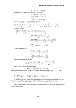Καλοκαιρινό μαθηματικό σχολείο ΕΜΕ 2014 
y2 + yz + z2 + μ = 0 (5) 
Με αφαίρεση κατά μέλη των (4) και (5) έχουμε 
x2 − y2 + z(x − y) = 0 
⇔(x − y)(x + y + z) = 0 
x y 0 
− ≠ 
⇔ x + y + z = 0 
. (6) 
Μετά από πράξεις η παράσταση K γίνεται 
K 3 y z z x z z x x y x x y y z y 
⎛ − − ⎞ ⎛ − − ⎞ ⎛ − − ⎞ = + ⎜ + ⎟ ⋅ + ⎜ + ⎟ ⋅ + ⎜ + ⎟ ⋅ ⎝ ⎠ − ⎝ ⎠ − ⎝ ⎠ − 
x y x y y z y z z x z x 
⎛ − − ⎞ − + − 
⎜ + ⎟ ⋅ = ⋅ ⎝ ⎠ − − 
− + − − 
= ⋅ 
− + − 
= ⋅ 
⎛ − − ⎞⎛ ⎞ 
⎜ + ⎟⎜ ⎟ = ⎝ ⎠⎝ − ⎠ 
x y y z y zy2 
z x z x zx 
= + + + 2(x3 y3 z3 ) 
32 
Επιπλέον έχουμε 
y z z x z y2 zy zx x2 z 
x y x y xy x y 
(y x)(y x) z(y x) z 
xy x − 
y 
(y x)(y x z) z 
xy x − 
y 
(y x z)z 
− + − 
= 
xy 
2z2 
xy 
= , (αφού x + y + z = 0 ). 
Ομοίως προκύπτουν 
z x x y x 2x2 
y z y z yz 
⎛ − − ⎞⎛ ⎞ ⎜ + ⎟⎜ ⎟ = ⎝ ⎠⎝ − ⎠ 
. 
Έτσι η παράσταση K γίνεται 
2z2 2x2 2y2 K 3 
xy yz zx 
= + . 
3 
+ + 
xyz 
Όμως, είναι γνωστή η συνεπαγωγή 
x + y + z = 0⇒ x3 + y3 + z3 = 3xyz , 
οπότε μέσω αυτής έχουμε ότι K = 9 , δηλαδή είναι ανεξάρτητη των x , y , z και μ . 
Δ. Μέθοδος από τη θεωρία γραμμικών συστημάτων 
Η μεθοδολογία που ακολουθεί αναφέρεται στην περίπτωση που μεταξύ των συν- 
θηκών του προβλήματος υπάρχουν δύο τουλάχιστον γραμμικές εξισώσεις. 
(1) Αν οι συνθήκες του προβλήματος περιλαμβάνουν το ομογενές γραμμικό σύ- 
στημα τύπου n × n 
 