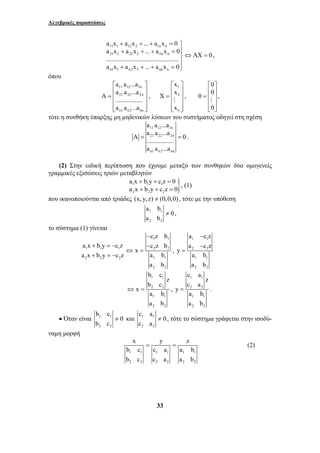 Αλγεβρικές παραστάσεις 
a x a x ... a x 0 
a x a x ... a x 0 ............................................. AX 0 
a x a x ... a x 0 
+ + + = ⎫⎪ 
+ + + = ⇔ = ⎬⎪ 
+ + + =⎭ 
11 1 12 2 1n n 
21 2 22 2 2n n 
n1 1 n2 2 nn n 
a a ...a 
A a a ...a 0 ................. 
= = . 
a a ...a 
a x b y c z 0 
a x b y c z 0 
+ + = 
+ + = , (1) 
a b 
c z b 
− 
a x b y c z c z b 
b c 
⇔ = , 
x y z 
b c c a a b 
b c c a a b 
= = (2) 
33 
, 
όπου 
a a ...a 
⎡ ⎢ 11 12 1n 
⎤ 
⎥ 
=⎢ 21 22 2n 
⎥ 
⎢ ⎥ 
⎢⎣ ⎥⎦ 
A a a ...a ................. 
a a ...a 
n1 n2 nn 
, 
⎡ ⎤ 
⎢ 1 
⎥ 
= ⎢ 2 
⎥ 
⎢ ⎥ 
⎢⎣ n 
⎥⎦ 
xx 
X 
# 
x 
, 
00 
0 
⎡ ⎤ 
⎢ ⎥ 
= ⎢ # 
⎥ 
⎢ ⎥ 
⎣ 0 
⎦ 
, 
τότε η συνθήκη ύπαρξης μη μηδενικών λύσεων του συστήματος οδηγεί στη σχέση 
11 12 1n 
21 22 2n 
n1 n2 nn 
(2) Στην ειδική περίπτωση που έχουμε μεταξύ των συνθηκών δύο ομογενείς 
γραμμικές εξισώσεις τριών μεταβλητών 1 1 1 } 
2 2 2 
που ικανοποιούνται από τριάδες (x, y,z) ≠ (0,0,0) , τότε με την υπόθεση 
1 1 
2 2 
0 
a b 
≠ , 
το σύστημα (1) γίνεται 
1 1 
+ =− − 
1 1 1 2 2 
2 2 2 1 1 
2 2 
x 
a x b y c z a b 
a b 
⇔ = 
+ =− 
, 
a − 
cz 
a − 
cz 
1 1 
2 2 
1 1 
2 2 
y 
a b 
a b 
= 
1 1 
2 2 
1 1 
2 2 
z 
b c 
x 
a b 
a b 
c a 
1 1 
2 2 
1 1 
2 2 
z 
c a 
y 
= . 
a b 
a b 
b c 
• Όταν είναι 1 1 
2 2 
0 
b c 
c a 
≠ και 1 1 
2 2 
0 
c a 
≠ , τότε το σύστημα γράφεται στην ισοδύ- 
ναμη μορφή 
1 1 1 1 1 1 
2 2 2 2 2 2 
 