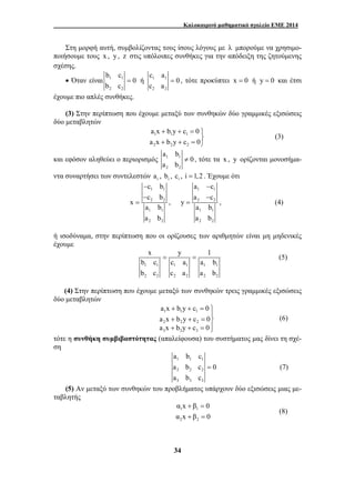 Καλοκαιρινό μαθηματικό σχολείο ΕΜΕ 2014 
Στη μορφή αυτή, συμβολίζοντας τους ίσους λόγους με λ μπορούμε να χρησιμο- 
ποιήσουμε τους x , y , z στις υπόλοιπες συνθήκες για την απόδειξη της ζητούμενης 
σχέσης. 
a x b y c 0 
a x b y c 0 
+ + = ⎫⎬ 
+ + = ⎭ 
a b 
x y 1 
b c c a a b 
b c c a a b 
= = (5) 
a x b y c 0 
a x b y c 0 
a x b y c 0 
+ + = ⎫ 
a b c 
a b c 0 
a b c 
α x β 0 
α x β 0 
34 
b c 
• Όταν είναι 1 1 
2 2 
0 
b c 
c a 
= ή 1 1 
2 2 
0 
c a 
= , τότε προκύπτει x = 0 ή y = 0 και έτσι 
έχουμε πιο απλές συνθήκες. 
(3) Στην περίπτωση που έχουμε μεταξύ των συνθηκών δύο γραμμικές εξισώσεις 
δύο μεταβλητών 
1 1 1 
2 2 2 
(3) 
και εφόσον αληθεύει ο περιορισμός 1 1 
2 2 
0 
a b 
≠ , τότε τα x , y ορίζονται μονοσήμα- 
ντα συναρτήσει των συντελεστών i a , i b , i c , i =1,2 . Έχουμε ότι 
c b 
c b 
− 
− 
= , 
1 1 
2 2 
1 1 
2 2 
x 
a b 
a b 
a − 
c 
a − 
c 
1 1 
2 2 
1 1 
2 2 
y 
= , (4) 
a b 
a b 
ή ισοδύναμα, στην περίπτωση που οι ορίζουσες των αριθμητών είναι μη μηδενικές 
έχουμε 
1 1 1 1 1 1 
2 2 2 2 2 2 
(4) Στην περίπτωση που έχουμε μεταξύ των συνθηκών τρεις γραμμικές εξισώσεις 
δύο μεταβλητών 
1 1 1 
2 2 2 
3 3 3 
⎪ 
+ + = ⎬ 
⎪ + + =⎭ 
(6) 
τότε η συνθήκη συμβιβαστότητας (απαλείφουσα) του συστήματος μας δίνει τη σχέ- 
ση 
1 1 1 
2 2 2 
3 3 3 
= (7) 
(5) Αν μεταξύ των συνθηκών του προβλήματος υπάρχουν δύο εξισώσεις μιας με- 
ταβλητής 
+ = 
+ = 
1 1 
2 2 
(8) 
 