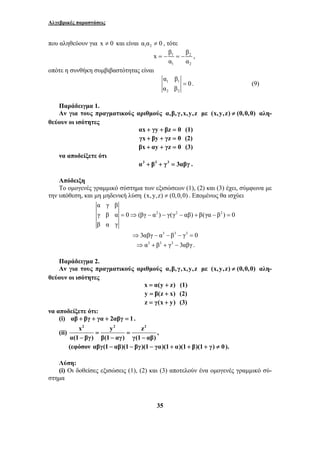 Αλγεβρικές παραστάσεις 
που αληθεύουν για x ≠ 0 και είναι 1 2 α α ≠ 0 , τότε 
x β β 
= − = − , 
α β 
α γ β 
γ β α 0 (βγ α ) γ(γ αβ) β(γα β ) 0 
β α γ 
35 
1 2 
1 2 
α α 
οπότε η συνθήκη συμβιβαστότητας είναι 
1 1 
2 2 
0 
α β 
= . (9) 
Παράδειγμα 1. 
Αν για τους πραγματικούς αριθμούς α,β, γ,x,y,z με (x,y,z) ≠ (0,0,0) αλη- 
θεύουν οι ισότητες 
αx + γy + βz = 0 (1) 
γx + βy + γz = 0 (2) 
βx + αy + γz = 0 (3) 
να αποδείξετε ότι 
α3 + β3 + γ3 = 3αβγ . 
Απόδειξη 
Το ομογενές γραμμικό σύστημα των εξισώσεων (1), (2) και (3) έχει, σύμφωνα με 
την υπόθεση, και μη μηδενική λύση (x, y,z) ≠ (0,0,0) . Επομένως θα ισχύει 
2 2 2 
= ⇒ − − − + − = 
⇒3αβγ − α3 − β3 − γ3 = 0 
⇒α3 + β3 + γ3 − 3αβγ . 
Παράδειγμα 2. 
Αν για τους πραγματικούς αριθμούς α,β, γ,x,y,z με (x,y,z) ≠ (0,0,0) αλη- 
θεύουν οι ισότητες 
x = α(y + z) (1) 
y = β(z + x) (2) 
z = γ(x + y) (3) 
να αποδείξετε ότι: 
(i) αβ + βγ + γα + 2αβγ = 1. 
(ii) 
x2 y2 z2 
= = 
α(1 − βγ) β(1 − αγ) γ(1 − 
αβ) 
, 
(εφόσον αβγ(1 − αβ)(1 − βγ)(1 − γα)(1 + α)(1 + β)(1 + γ) ≠ 0). 
Λύση: 
(i) Οι δοθείσες εξισώσεις (1), (2) και (3) αποτελούν ένα ομογενές γραμμικό σύ- 
στημα 
 