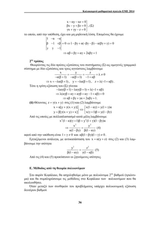 Καλοκαιρινό μαθηματικό σχολείο ΕΜΕ 2014 
x αy αz 0 
βx y βz 0 
γx γy z 0 
− − = ⎫ − + = ⎪⎬ 
+ − = ⎭⎪ 
36 
, (Σ) 
το οποίο, από την υπόθεση, έχει και μη μηδενική λύση. Επομένως θα έχουμε 
1 − α − 
α 
β − 1 + β = 0 ⇒ 1 − βγ + α( − βγ − β) − α(βγ + γ) = 
0 
γ γ − 
1 
⇒αβ + βγ + αγ + 2αβγ =1 
2ος τρόπος 
Θεωρώντας τις δύο πρώτες εξισώσεις του συστήματος (Σ) ως ομογενές γραμμικό 
σύστημα με δύο εξισώσεις και τρεις αγνώστους λαμβάνουμε 
x = y = z = λ ≠ 
0 
α(β 1) α(β 1) 1 αβ 
− + − + − + 
⇒ x = −λα(β +1) , y = −λα(β +1) , z = λ(−1+ αβ) . 
Τότε η τρίτη εξίσωση του (Σ) γίνεται 
−λαγ(β +1) − λαγ(β +1) = λ(−1+ αβ) 
⇒λ(αγβ + αγ + αγβ + αγ −1+ αβ) = 0 
⇒αβ + βγ + γα + 2αβγ =1. 
(ii) Θέτοντας z = γ(x + y) στις (1) και (2) λαμβάνουμε 
x = α[y + γ(x + y)] ⎫ ⎧ x(1 − αγ) = y(1 + 
γ)α 
y β[γ(x y) x] x(γ 1)β y(1 βγ) 
⎬⇔ ⎨ = + + ⎭ ⎩ + = − 
Από τις οποίες με πολλαπλασιασμό κατά μέλη λαμβάνουμε 
x2 (1− α)(γ +1)β = y2 (1+ γ)(1− βγ)α 
x2 y2 
α(1 βγ) β(1 αγ) 
⇒ = 
− − 
(4) 
αφού από την υπόθεση είναι 1+ γ ≠ 0 και αβ(1− βγ)(1− γ) ≠ 0 . 
Εργαζόμενοι ανάλογα, με αντικατάσταση του x = α(y + z) στις (2) και (3) λαμ- 
βάνουμε την ισότητα 
y2 = 
z2 
β(1 − αγ) γ(1 − 
αβ) 
(5) 
Από τις (4) και (5) προκύπτουν οι ζητούμενες ισότητες. 
Ε. Μέθοδος από τη θεωρία πολυωνύμων 
Στο παρόν Κεφάλαιο, θα ασχοληθούμε μόνο με πολυώνυμα 2ου βαθμού (τριώνυ- 
μα) και θα συμπληρώσουμε τις μεθόδους στο Κεφάλαιο των πολυωνύμων που θα 
ακολουθήσει. 
Όταν μεταξύ των συνθηκών του προβλήματος υπάρχει πολυωνυμική εξίσωση 
δευτέρου βαθμού 
 