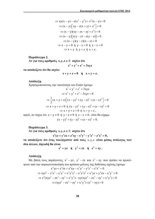 Καλοκαιρινό μαθηματικό σχολείο ΕΜΕ 2014 
⇒ xy(x − y) − z(x2 − y2 ) + z2 (x − y) = 0 
⇒(x − y) ⎡xy − z(x + y) + z2 ⎤ = 0 ⎣ ⎦ 
⇒(x − y)(xy − zx − zy + z2 ) = 0 
⇒(x − y)[x(y − z) − z(y − z)] = 0 
⇒(x − y)(y − z)(x − z) = 0 
⇒ x − y = 0 ή y − z = 0 ή x − z = 0 
⇒ x = y ή y = z ή x = z . 
Παράδειγμα 2. 
Αν για τους αριθμούς x,y,z ∈  ισχύει ότι 
x3 + y3 + z3 = 3xyz 
38 
να αποδείξετε ότι θα ισχύει 
x + y + z = 0 ή x = y = z . 
Απόδειξη 
Χρησιμοποιώντας την ταυτότητα του Euler έχουμε 
x3 + y3 + z3 = 3xyz 
⇒ x3 + y3 + z3 − 3xyz = 0 
1 (x y z) (x y)2 (y z)2 (z x)2 0 
2 
⇒ + + ⎡⎣ − + − + − ⎤⎦ = 
⇒ x + y + z = 0 ή (x − y)2 + (y − z)2 + (z − x)2 = 0 
⇒ x + y + z = 0 ή x = y = z , 
αφού, αν ίσχυε ότι x − y ≠ 0 ή y − z ≠ 0 ή z − x ≠ 0 , τότε θα είχαμε 
(x − y)2 + (y − z)2 + (z − x)2 > 0 . 
Παράδειγμα 3. 
Αν για τους αριθμούς x,y,z ∈  ισχύει ότι 
x4yz + y4zx + z4xy − x3y3 − y3z3 − z3x3 = 0 , 
να αποδείξετε ότι ένας τουλάχιστον από τους x, y,z είναι μέσος ανάλογος των 
δύο άλλων, δηλαδή θα είναι 
x2 = yz ή y2 = zx ή z2 = xy . 
Απόδειξη 
Με βάση τους παράγοντες x2 − yz , y2 − zx και z2 − xy που πρέπει να προκύ- 
ψουν από την παραγοντοποίηση του πρώτου μέλους της δοθείσας σχέσης έχουμε 
x4yz + y4zx + z4xy − x3y3 − y3z3 − z3x3 = 0 
⇒ xyz4 − z3x3 − z3y3 + x2y2z2 − x2y2z2 + x4yz + y4zx − x3y3 = 0 
⇒z2 (xyz2 − zx3 − zy3 + x2y2 ) − xy(xyz2 − zx3 − zy3 + x2y2 ) = 0 
⇒(xyz2 − zx3 − zy3 + x2y2 ) ⋅ (z2 − xy) = 0 
 